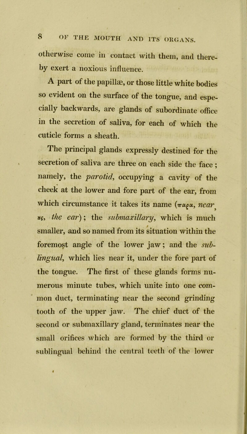 otherwise come in contact with them, and there- by exert a noxious influence. A part of the papillae, or those little white bodies so evident on the surface of the tongue, and espe- cially backwards, are glands of subordinate office in the secretion of saliva, for each of which the cuticle forms a sheath. The principal glands expressly destined for the secretion ot saliva are three on each side the face ; namely, the parotid, occupying a cavity of the cheek at the lower and fore part of the ear, from which circumstance it takes its name near• the ear); the submaxillary, which is much smaller, and so named from its situation within the foremost angle of the lower jaw; and the sub- lingual, which lies near it, under the fore part of the tongue. The first of these glands forms nu- merous minute tubes, which unite into one com- mon duct, terminating near the second grinding tooth of the upper jaw. The chief duct of the second or submaxillary gland, terminates near the small orifices which are formed by the third or sublingual behind the central teeth of the lower