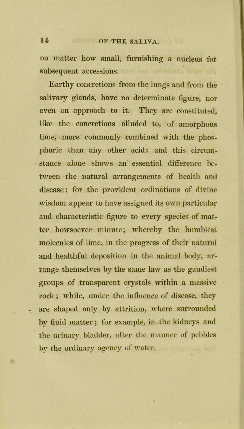 no matter how small, furnishing a nucleus for / subsequent accessions. Earthy concretions from the lungs and from the salivary glands, have no determinate figure, nor even an approach to it. They are constituted, like the concretions alluded to, of amorphous lime, more commonly combined with the phos- phoric than any other acid: and this circum- stance alone shows an essential difference be- tween the natural arrangements of health and disease; for the provident ordinations of divine wisdom appear to have assigned its own particular and characteristic figure to every species of mat- ter howsoever minute; whereby the humblest molecules of lime, in the progress of their natural and healthful deposition in the animal body, ar- range themselves by the same law as the gaudiest groups of transparent crystals within a massive rock; while, under the influence of disease, they . are shaped only by attrition, where surrounded by fluid matter; for example, in the kidneys and the urinary bladder, after the manner of pebbles by the ordinary agency of water.