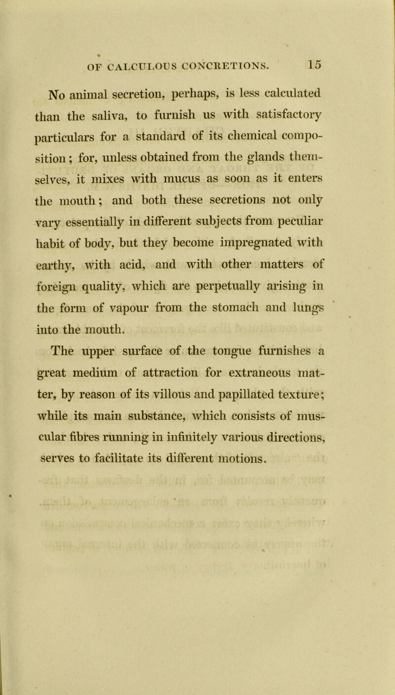 No animal secretion, perhaps, is less calculated than the saliva, to furnish us with satisfactory particulars for a standard of its chemical compo- sition ; for, unless obtained from the glands them- selves, it mixes with mucus as soon as it enters the mouth; and both these secretions not only vary essentially in different subjects from peculiar habit of body, but they become impregnated with earthy, with acid, and with other matters of foreign quality, which are perpetually arising in the form of vapour from the stomach and lungs into the mouth. The upper surface of the tongue furnishes a great medium of attraction for extraneous mat- ter, by reason of its villous and papillated texture; while its main substance, which consists of mus- cular fibres running in infinitely various directions, serves to facilitate its different motions.