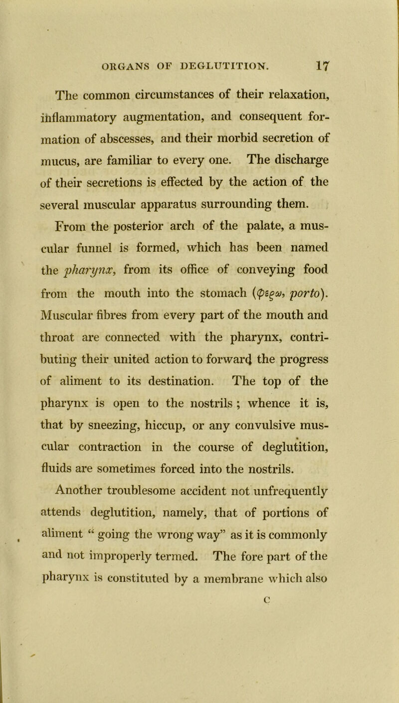 The common circumstances of their relaxation, inflammatory augmentation, and consequent for- mation of abscesses, and their morbid secretion of mucus, are familiar to every one. The discharge of their secretions is effected by the action of the several muscular apparatus surrounding them. From the posterior arch of the palate, a mus- cular funnel is formed, which has been named the 'pharynx, from its office of conveying food from the mouth into the stomach (<pega, porto). Muscular fibres from every part of the mouth and throat are connected with the pharynx, contri- buting their united action to forward the progress of aliment to its destination. The top of the pharynx is open to the nostrils ; whence it is, that by sneezing, hiccup, or any convulsive mus- cular contraction in the course of deglutition, fluids are sometimes forced into the nostrils. Another troublesome accident not unfrequently attends deglutition, namely, that of portions of aliment “ going the wrong way” as it is commonly and not improperly termed. The fore part of the pharynx is constituted by a membrane which also c