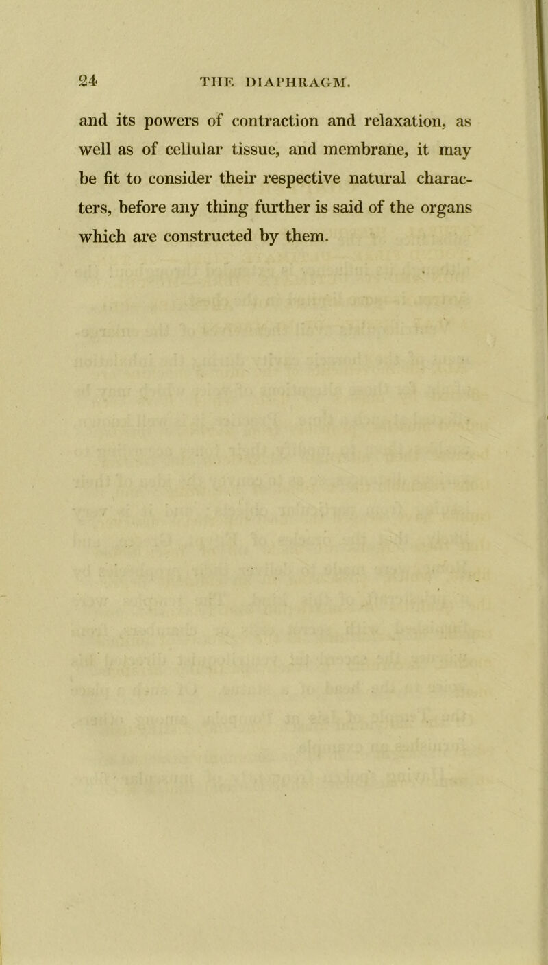 and its powers of contraction and relaxation, as well as of cellular tissue, and membrane, it may be fit to consider their respective natural charac- ters, before any thing further is said of the organs which are constructed by them.