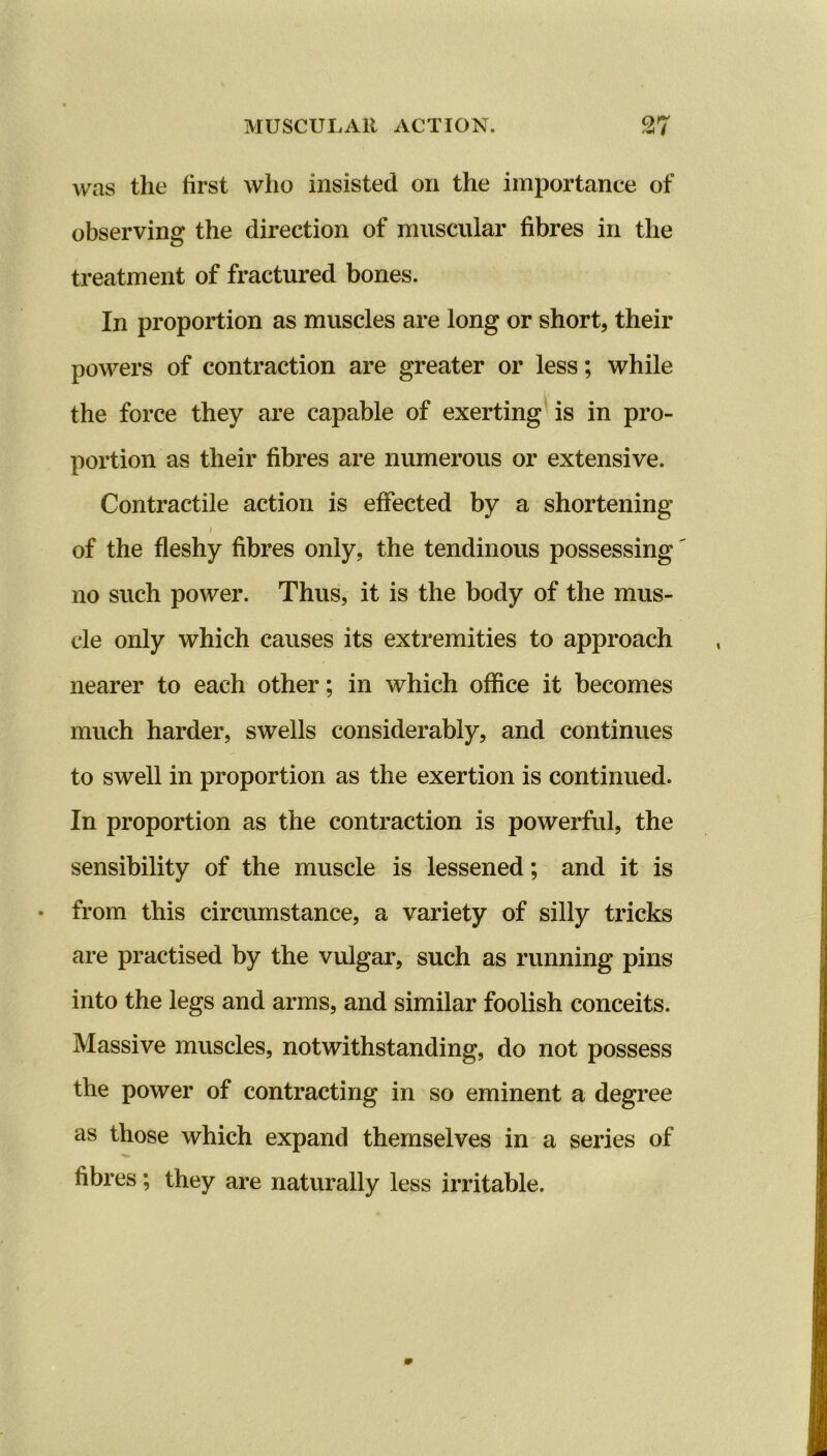 MUSCULAR ACTION. was the first who insisted on the importance of observing the direction of muscular fibres in the treatment of fractured bones. In proportion as muscles are long or short, their powers of contraction are greater or less; while the force they are capable of exerting is in pro- portion as their fibres are numerous or extensive. Contractile action is effected by a shortening i of the fleshy fibres only, the tendinous possessing no such power. Thus, it is the body of the mus- cle only which causes its extremities to approach nearer to each other; in which office it becomes much harder, swells considerably, and continues to swell in proportion as the exertion is continued. In proportion as the contraction is powerful, the sensibility of the muscle is lessened; and it is from this circumstance, a variety of silly tricks are practised by the vulgar, such as running pins into the legs and arms, and similar foolish conceits. Massive muscles, notwithstanding, do not possess the power of contracting in so eminent a degree as those which expand themselves in a series of fibres; they are naturally less irritable.