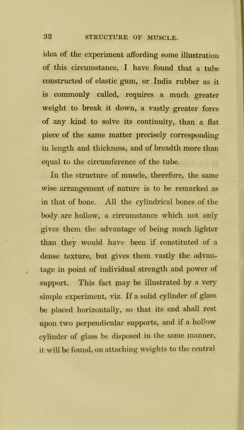 idea of the experiment affording some illustration of this circumstance, I have found that a tube constructed of elastic gum, or India rubber as it is commonly called, requires a much greater weight to break it down, a vastly greater force of any kind to solve its continuity, than a flat piece of the same matter precisely corresponding in length and thickness, and of breadth more than equal to the circumference of the tube. In the structure of muscle, therefore, the same wise arrangement of nature is to be remarked as in that of bone. All the cylindrical bones of the body are hollow, a circumstance which not only \ gives them the advantage of being much lighter than they would have been if constituted of a dense texture, but gives them vastly the advan- tage in point of individual strength and power of support. This fact may be illustrated by a very simple experiment, viz. If a solid cylinder of glass be placed horizontally, so that its end shall rest upon two perpendicular supports, and if a hollow cylinder of glass be disposed in the same manner, it will be found, on attaching weights to the central