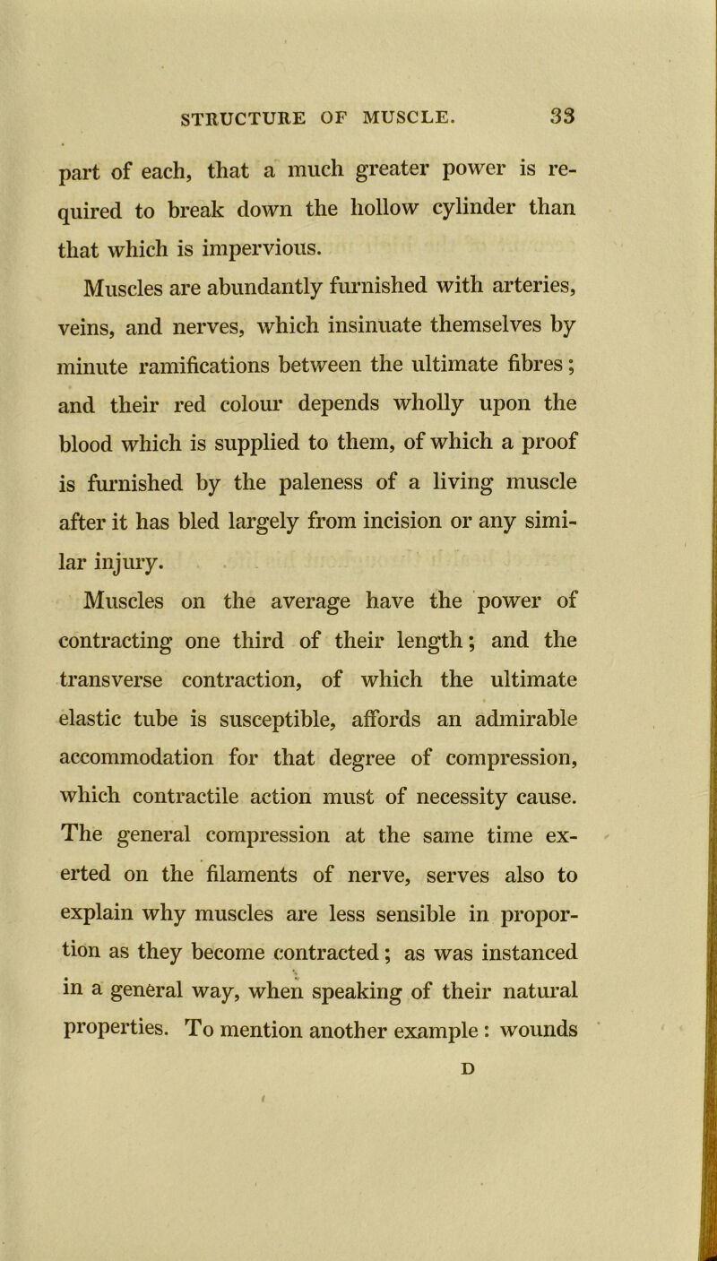 part of each, that a much greater power is re- quired to break down the hollow cylinder than that which is impervious. Muscles are abundantly furnished with arteries, veins, and nerves, which insinuate themselves by minute ramifications between the ultimate fibres; and their red colour depends wholly upon the blood which is supplied to them, of which a proof is furnished by the paleness of a living muscle after it has bled largely from incision or any simi- lar injury. Muscles on the average have the power of contracting one third of their length; and the transverse contraction, of which the ultimate elastic tube is susceptible, affords an admirable accommodation for that degree of compression, which contractile action must of necessity cause. The general compression at the same time ex- erted on the filaments of nerve, serves also to explain why muscles are less sensible in propor- tion as they become contracted; as was instanced in a general way, when speaking of their natural properties. To mention another example : wounds D