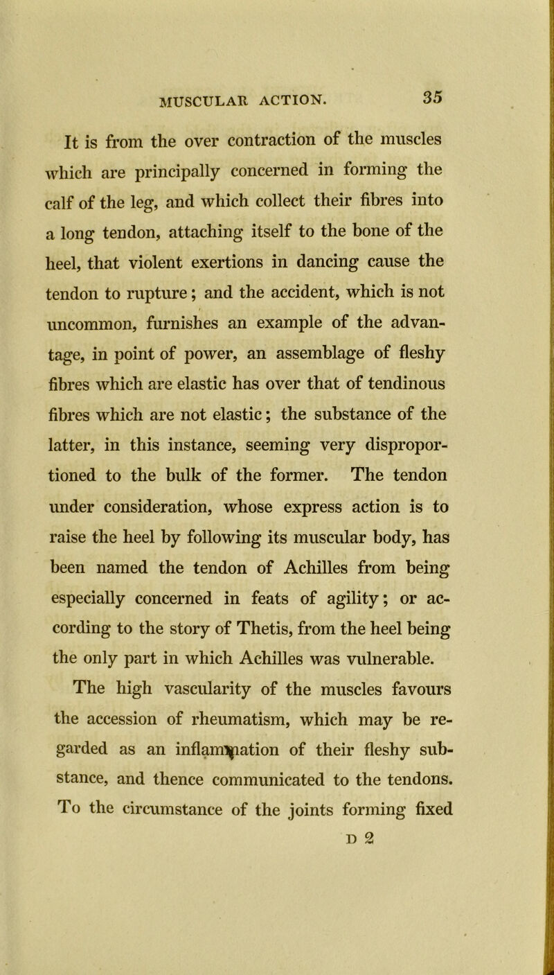 It is from the over contraction of the muscles which are principally concerned in forming the calf of the leg, and which collect their fibres into a long tendon, attaching itself to the bone of the heel, that violent exertions in dancing cause the tendon to rupture; and the accident, which is not uncommon, furnishes an example of the advan- tage, in point of power, an assemblage of fleshy fibres which are elastic has over that of tendinous fibres which are not elastic; the substance of the latter, in this instance, seeming very dispropor- tioned to the bulk of the former. The tendon under consideration, whose express action is to raise the heel by following its muscular body, has been named the tendon of Achilles from being especially concerned in feats of agility; or ac- cording to the story of Thetis, from the heel being the only part in which Achilles was vulnerable. The high vascularity of the muscles favours the accession of rheumatism, which may be re- garded as an inflaim|iation of their fleshy sub- stance, and thence communicated to the tendons. To the circumstance of the joints forming fixed D 2