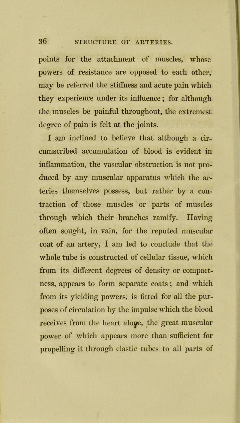 points for the attachment of muscles, whose powers of resistance are opposed to each other, may be referred the stiffness and acute pain which they experience under its influence; for although the muscles be painful throughout, the extremest degree of pain is felt at the joints. I am inclined to believe that although a cir- cumscribed accumulation of blood is evident in inflammation, the vascular obstruction is not pro- duced by any muscular apparatus which the ar- teries themselves possess, but rather by a con- traction of those muscles or parts of muscles through which their branches ramify. Having often sought, in vain, for the reputed muscular coat of an artery, I am led to conclude that the whole tube is constructed of cellular tissue, which from its different degrees of density or compact- ness, appears to form separate coats; and which from its yielding powers, is fitted for all the pur- poses of circulation by the impulse which the blood receives from the heart aloye, the great muscular power of which appears more than sufficient for propelling it through elastic tubes to all parts of