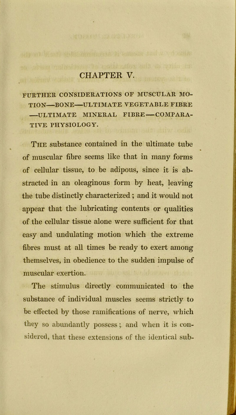 CHAPTER V. FURTHER CONSIDERATIONS OF MUSCULAR MO- TION—BONE—ULTIMATE VEGETABLE FIBRE —ULTIMATE MINERAL FIBRE — COMPARA- TIVE PHYSIOLOGY. The substance contained in the ultimate tube of muscular fibre seems like that in many forms of cellular tissue, to be adipous, since it is ab- stracted in an oleaginous form by heat, leaving the tube distinctly characterized; and it would not appear that the lubricating contents or qualities of the cellular tissue alone were sufficient for that easy and undulating motion which the extreme fibres must at all times be ready to exert among themselves, in obedience to the sudden impulse of muscular exertion. The stimulus directly communicated to the substance of individual muscles seems strictly to be effected by those ramifications of nerve, which they so abundantly possessand when it is con- sidered, that these extensions of the identical sub-