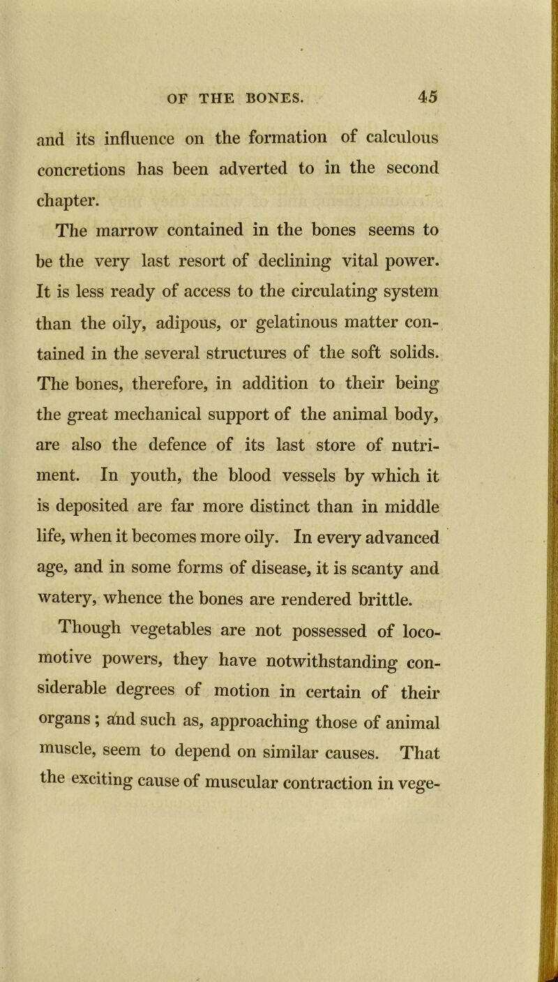 and its influence on the formation of calculous concretions has been adverted to in the second chapter. The marrow contained in the bones seems to be the very last resort of declining vital power. It is less ready of access to the circulating system than the oily, adipous, or gelatinous matter con- tamed in the several structures of the soft solids. The bones, therefore, in addition to their being the great mechanical support of the animal body, are also the defence of its last store of nutri- ment. In youth, the blood vessels by which it is deposited are far more distinct than in middle life, when it becomes more oily. In every advanced age, and in some forms of disease, it is scanty and watery, whence the bones are rendered brittle. Though vegetables are not possessed of loco- motive powers, they have notwithstanding con- siderable degrees of motion in certain of their organs ; afod such as, approaching those of animal muscle, seem to depend on similar causes. That the exciting cause of muscular contraction in vege-