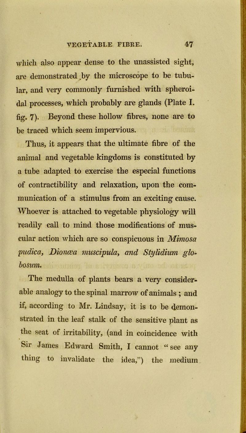 which also appear dense to the unassisted sight, are demonstrated by the microscope to be tubu- lar, and very commonly furnished with spheroi- dal processes, which probably are glands (Plate I. fig. 7). Beyond these hollow fibres, none are to be traced which seem impervious. Thus, it appears that the ultimate fibre of the animal and vegetable kingdoms is constituted by a tube adapted to exercise the especial functions of contractibility and relaxation, upon the com- munication of a stimulus from an exciting cause. Whoever is attached to vegetable physiology will readily call to mind those modifications of mus- cular action which are so conspicuous in Mimosa pudica, Dioncea muscipula, and Stylidium glo- bosum. The medulla of plants bears a very consider- able analogy to the spinal marrow of animals ; and if, according to Mr. Lindsay, it is to be demon- strated in the leaf stalk of the sensitive plant as the seat of irritability, (and in coincidence with Sir James Edward Smith, I cannot 44 see any thing to invalidate the idea,”) the medium