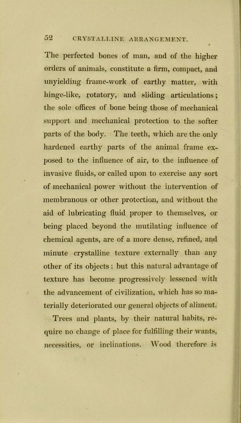 The perfected bones of man, and of the higher orders of animals, constitute a firm, compact, and unyielding frame-work of earthy matter, with hinge-like, rotatory, and sliding articulations; the sole offices of bone being those of mechanical support and mechanical protection to the softer parts of the body. The teeth, which are the only hardened earthy parts of the animal frame ex- posed to the influence of air, to the influence of invasive fluids, or called upon to exercise any sort of mechanical power without the intervention of membranous or other protection, and without the aid of lubricating fluid proper to themselves, or being placed beyond the mutilating influence of chemical agents, are of a more dense, refined, and minute crystalline texture externally than any other of its objects : but this natural advantage of texture has become progressively lessened with the advancement of civilization, which has so ma- terially deteriorated our general objects of aliment. Trees and plants, by their natural habits, re- quire no change of place for fulfilling their wants, necessities, or inclinations. Wood therefore is