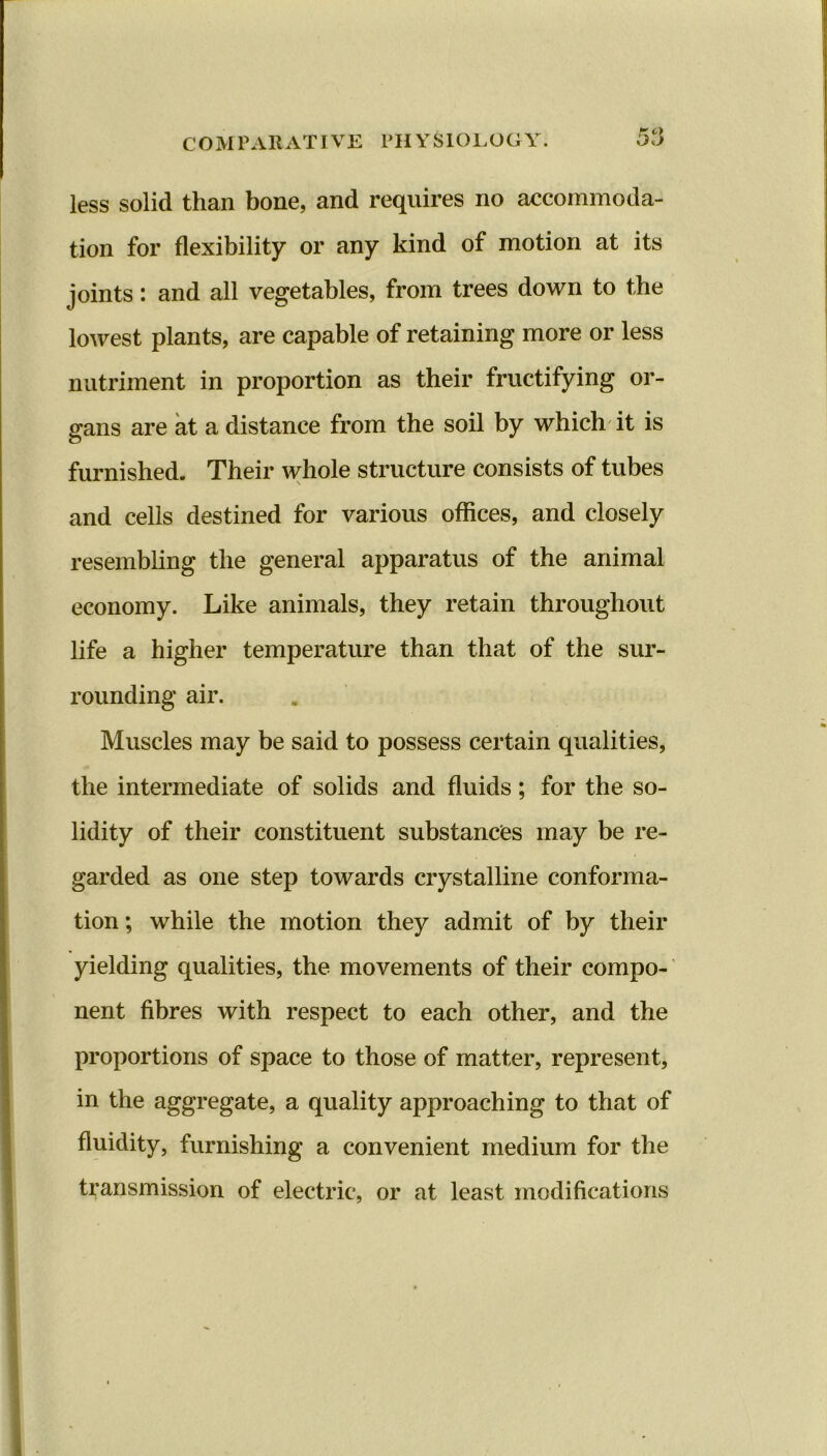 less solid than bone, and requires no accommoda- tion for flexibility or any kind of motion at its joints: and all vegetables, from trees down to the lowest plants, are capable of retaining more or less nutriment in proportion as their fructifying or- gans are at a distance from the soil by which it is furnished. Their whole structure consists of tubes and cells destined for various offices, and closely resembling the general apparatus of the animal economy. Like animals, they retain throughout life a higher temperature than that of the sur- rounding air. Muscles may be said to possess certain qualities, the intermediate of solids and fluids; for the so- lidity of their constituent substances may be re- garded as one step towards crystalline conforma- tion; while the motion they admit of by their yielding qualities, the movements of their compo- nent fibres with respect to each other, and the proportions of space to those of matter, represent, in the aggregate, a quality approaching to that of fluidity, furnishing a convenient medium for the transmission of electric, or at least modifications