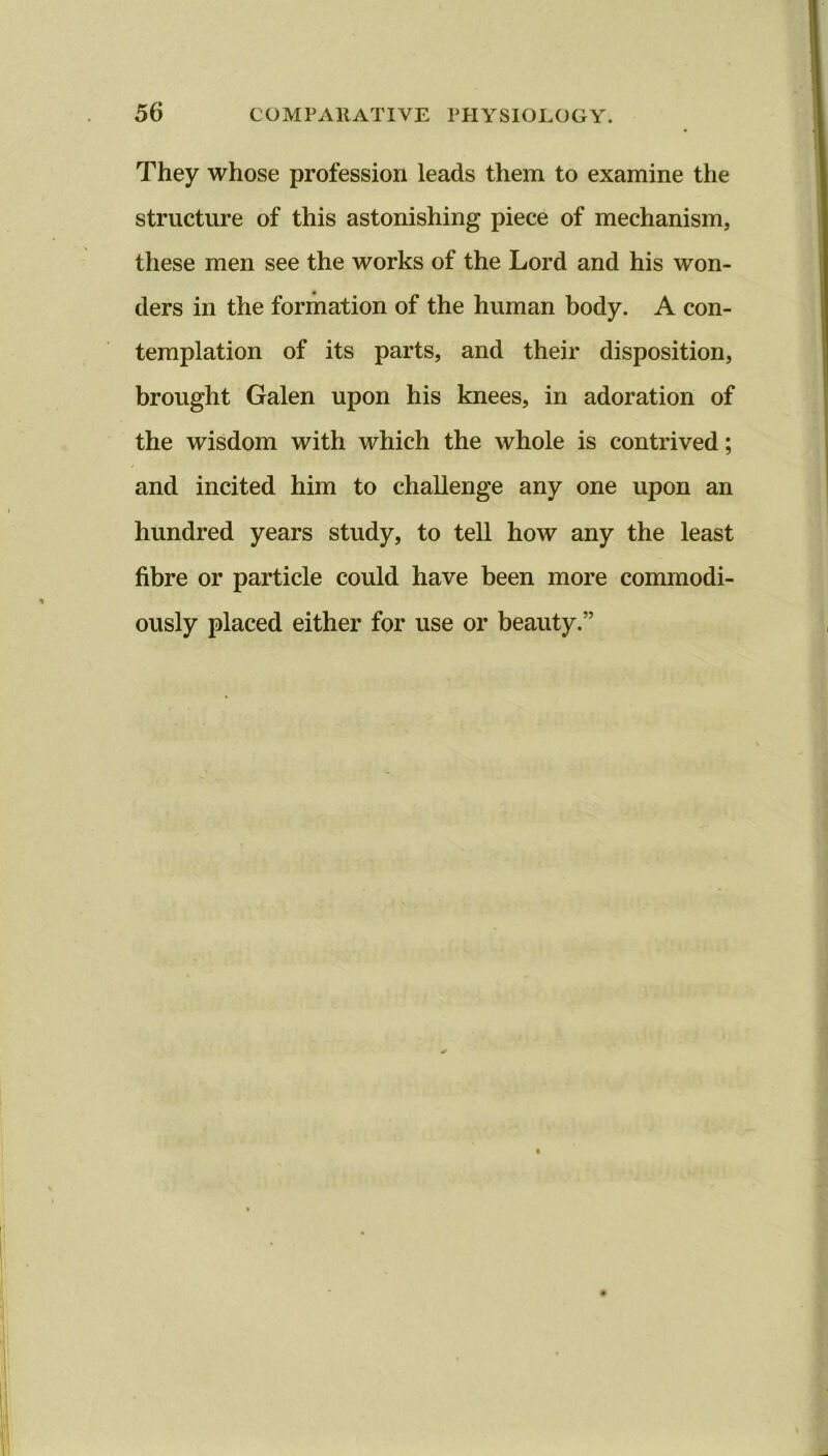 They whose profession leads them to examine the structure of this astonishing piece of mechanism, these men see the works of the Lord and his won- ders in the formation of the human body. A con- templation of its parts, and their disposition, brought Galen upon his knees, in adoration of the wisdom with which the whole is contrived; and incited him to challenge any one upon an hundred years study, to tell how any the least fibre or particle could have been more commodi- ously placed either for use or beauty.”