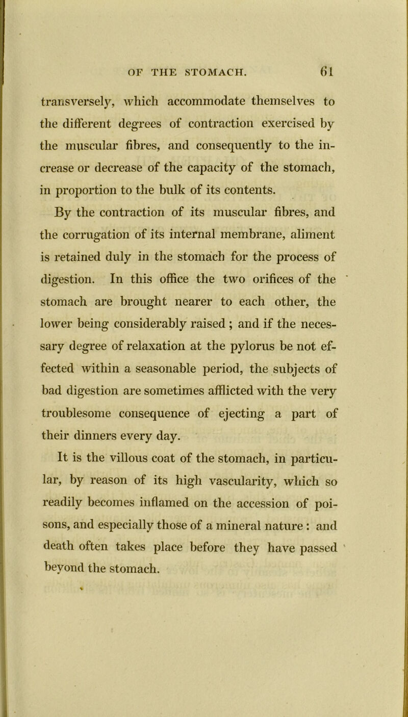 transversely, which accommodate themselves to the different degrees of contraction exercised by the muscular fibres, and consequently to the in- crease or decrease of the capacity of the stomach, in proportion to the bulk of its contents. By the contraction of its muscular fibres, and the corrugation of its internal membrane, aliment is retained duly in the stomach for the process of digestion. In this office the two orifices of the stomach are brought nearer to each other, the lower being considerably raised ; and if the neces- sary degree of relaxation at the pylorus be not ef- fected within a seasonable period, the subjects of bad digestion are sometimes afflicted with the very troublesome consequence of ejecting a part of their dinners every day. It is the villous coat of the stomach, in particu- lar, by reason of its high vascularity, which so readily becomes inflamed on the accession of poi- sons, and especially those of a mineral nature : and death often takes place before they have passed beyond the stomach.