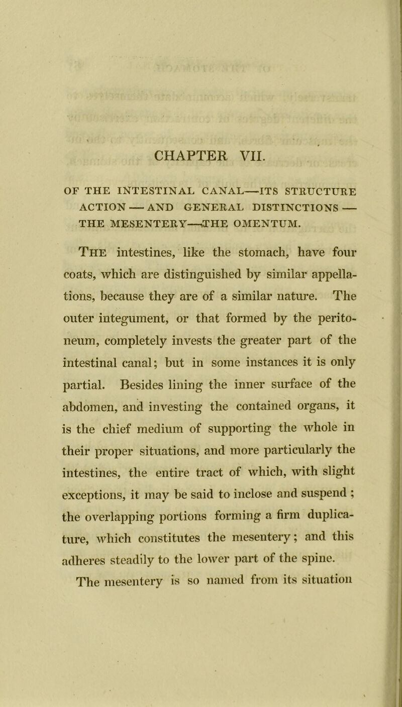 OF THE INTESTINAL CANAL—ITS STRUCTURE ACTION AND GENERAL DISTINCTIONS — THE MESENTERY—THE OMENTUM. The intestines, like the stomach, have four coats, which are distinguished by similar appella- tions, because they are of a similar nature. The outer integument, or that formed by the perito- neum, completely invests the greater part of the intestinal canal; but in some instances it is only partial. Besides lining the inner surface of the abdomen, and investing the contained organs, it is the chief medium of supporting the whole in their proper situations, and more particularly the intestines, the entire tract of which, with slight exceptions, it may be said to inclose and suspend ; the overlapping portions forming a firm duplica- ture, which constitutes the mesentery; and this adheres steadily to the lower part of the spine. The mesentery is so named from its situation