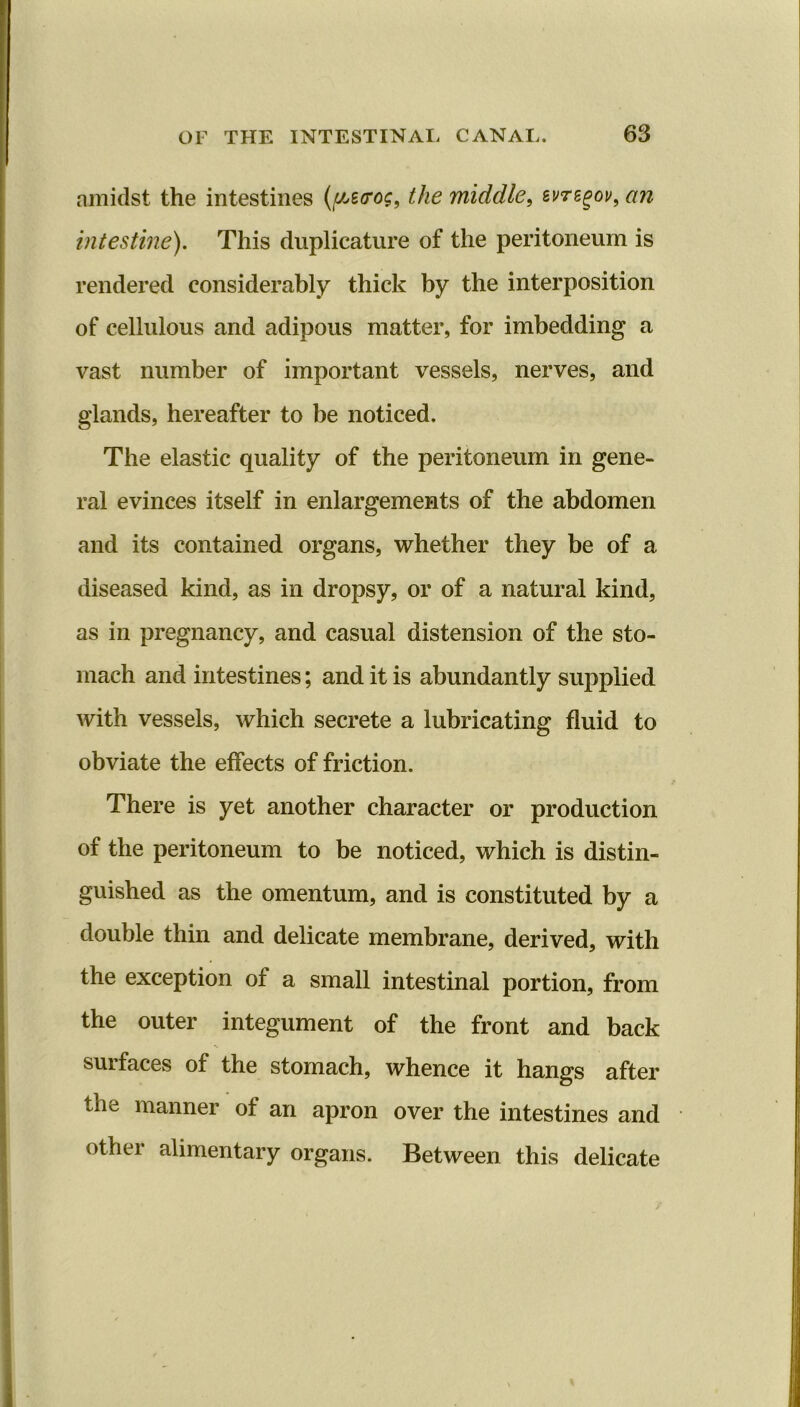 amidst the intestines (f/jBtrog, the middle, evregov, an intestine). This duplicature of the peritoneum is rendered considerably thick by the interposition of cellulous and adipous matter, for imbedding a vast number of important vessels, nerves, and glands, hereafter to be noticed. The elastic quality of the peritoneum in gene- ral evinces itself in enlargements of the abdomen and its contained organs, whether they be of a diseased kind, as in dropsy, or of a natural kind, as in pregnancy, and casual distension of the sto- mach and intestines; and it is abundantly supplied with vessels, which secrete a lubricating fluid to obviate the effects of friction. There is yet another character or production of the peritoneum to be noticed, which is distin- guished as the omentum, and is constituted by a double thin and delicate membrane, derived, with the exception of a small intestinal portion, from the outer integument of the front and back sui faces of the stomach, whence it hangs after the manner of an apron over the intestines and other alimentary organs. Between this delicate