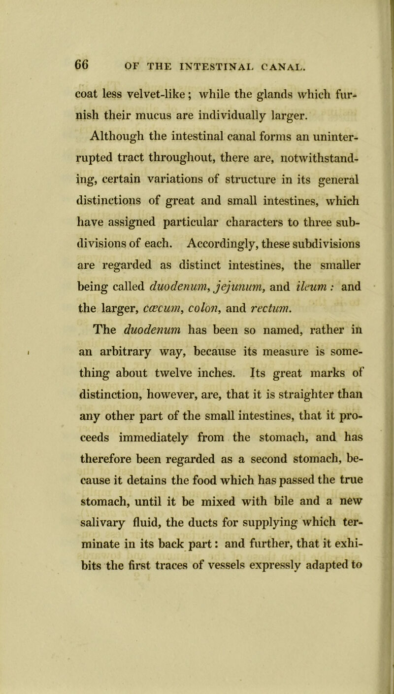 coat less velvet-like; while the glands which fur- nish their mucus are individually larger. Although the intestinal canal forms an uninter- rupted tract throughout, there are, notwithstand- ing, certain variations of structure in its general distinctions of great and small intestines, which have assigned particular characters to three sub- divisions of each. Accordingly, these subdivisions are regarded as distinct intestines, the smaller being called duodenum, jejunum, and ileum : and the larger, caecum, colon, and rectum. The duodenum has been so named, rather in an arbitrary way, because its measure is some- thing about twelve inches. Its great marks of distinction, however, are, that it is straighter than any other part of the small intestines, that it pro- ceeds immediately from the stomach, and has therefore been regarded as a second stomach, be- cause it detains the food which has passed the true stomach, until it be mixed with bile and a new salivary fluid, the ducts for supplying which ter- minate in its back part: and further, that it exhi- bits the first traces of vessels expressly adapted to