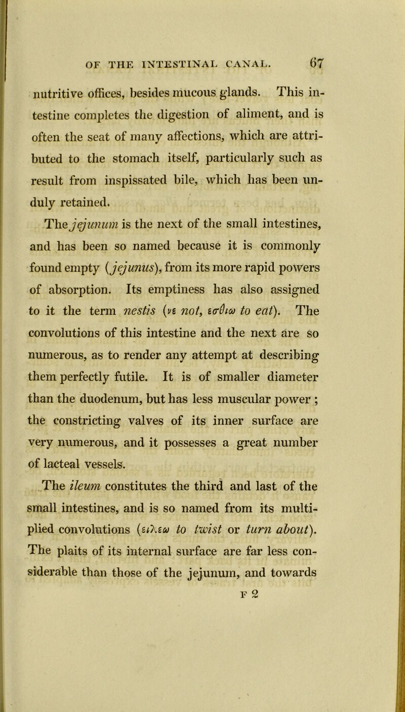 nutritive offices, besides mucous glands. This in- testine completes the digestion of aliment, and is often the seat of many affections, which are attri- buted to the stomach itself, particularly such as result from inspissated bile, which has been un- duly retained. The jejunum is the next of the small intestines, and has been so named because it is commonly found empty (jej units), from its more rapid powers of absorption. Its emptiness has also assigned to it the term nestis (vt not, strOta to eat). The convolutions of this intestine and the next are so numerous, as to render any attempt at describing them perfectly futile. It is of smaller diameter than the duodenum, but has less muscular power ; the constricting valves of its inner surface are very numerous, and it possesses a great number of lacteal vessels. The ileum constitutes the third and last of the small intestines, and is so named from its multi- plied convolutions (u'kiw to twist or turn about). The plaits of its internal surface are far less con- siderable than those of the jejunum, and towards f 2