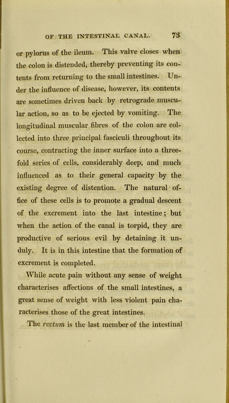 or pylorus of the ileum. This valve closes when the colon is distended, thereby preventing its con- tents from returning to the small intestines. Un- der the influence of disease, however, its contents are sometimes driven back by retrograde muscu- lar action, so as to be ejected by vomiting. The longitudinal muscular fibres of the colon are col- lected into three principal fasciculi throughout its course, contracting the inner surface into a three- fold series of cells, considerably deep, and much influenced as to their general capacity by the existing degree of distention. The natural of- fice of these cells is to promote a gradual descent of the excrement into the last intestine; but when the action of the canal is torpid, they are productive of serious evil by detaining it un- duly. It is in this intestine that the formation of excrement is completed. While acute pain without any sense of weight characterises affections of the small intestines, a great sense of weight with less violent pain cha- racterises those of the great intestines. The rectum is the last member of the intestinal