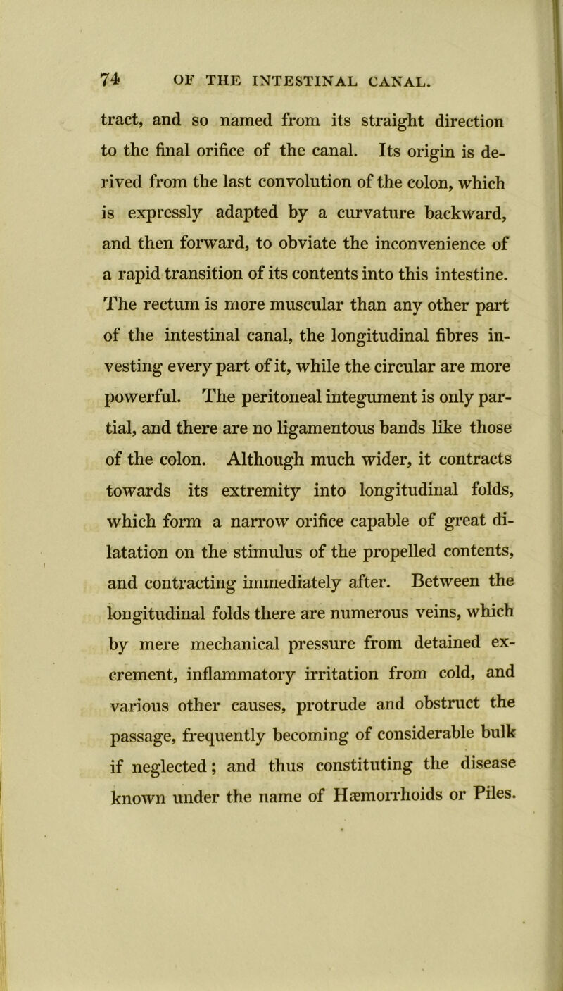 tract, and so named from its straight direction to the final orifice of the canal. Its origin is de- rived from the last convolution of the colon, which is expressly adapted by a curvature backward, and then forward, to obviate the inconvenience of a rapid transition of its contents into this intestine. The rectum is more muscular than any other part of the intestinal canal, the longitudinal fibres in- vesting every part of it, while the circular are more powerful. The peritoneal integument is only par- tial, and there are no ligamentous bands like those of the colon. Although much wider, it contracts towards its extremity into longitudinal folds, which form a narrow orifice capable of great di- latation on the stimulus of the propelled contents, and contracting immediately after. Between the longitudinal folds there are numerous veins, which by mere mechanical pressure from detained ex- crement, inflammatory irritation from cold, and various other causes, protrude and obstruct the passage, frequently becoming of considerable bulk if neglected; and thus constituting the disease known under the name of Haemorrhoids or Piles.