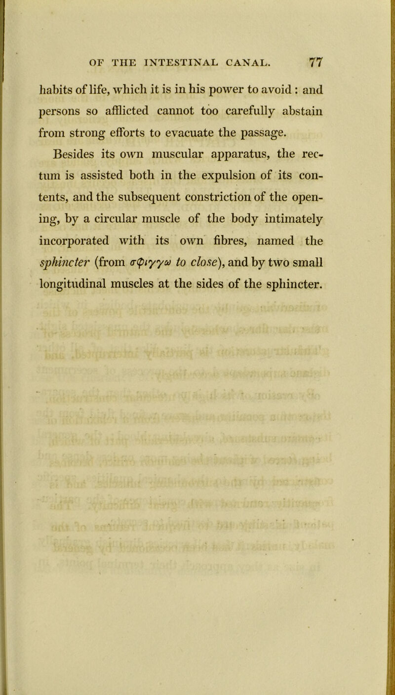 habits of life, which it is in his power to avoid : and persons so afflicted cannot too carefully abstain from strong efforts to evacuate the passage. Besides its own muscular apparatus, the rec- tum is assisted both in the expulsion of its con- tents, and the subsequent constriction of the open- ing, by a circular muscle of the body intimately incorporated with its own fibres, named the sphincter (from (rtyiyyu to close), and by two small longitudinal muscles at the sides of the sphincter.