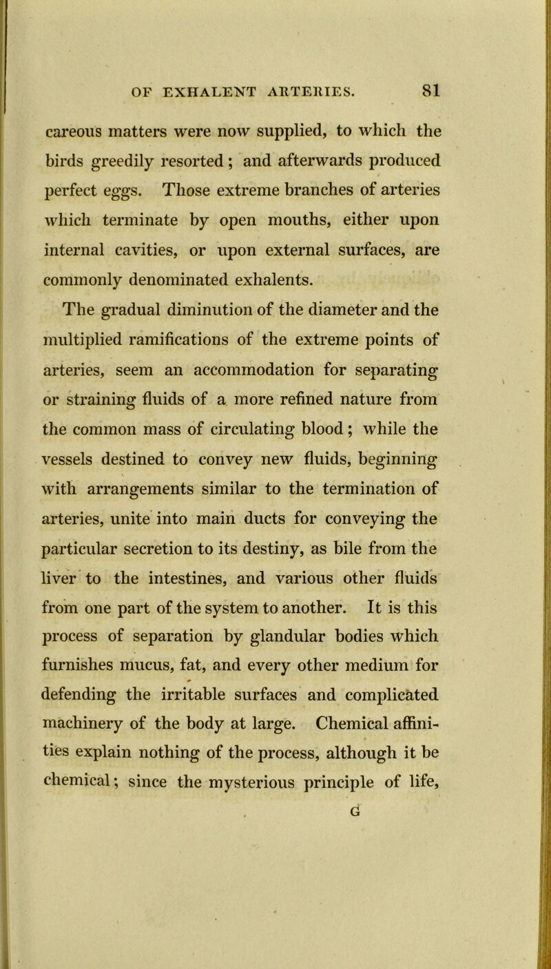 careous matters were now supplied, to which the birds greedily resorted ; and afterwards produced perfect eggs. Those extreme branches of arteries which terminate by open mouths, either upon internal cavities, or upon external surfaces, are commonly denominated exhalents. The gradual diminution of the diameter and the multiplied ramifications of the extreme points of arteries, seem an accommodation for separating or straining fluids of a more refined nature from the common mass of circulating blood; while the vessels destined to convey new fluids, beginning V with arrangements similar to the termination of arteries, unite into main ducts for conveying the particular secretion to its destiny, as bile from the liver to the intestines, and various other fluids from one part of the system to another. It is this process of separation by glandular bodies which furnishes mucus, fat, and every other medium for defending the irritable surfaces and complicated machinery of the body at large. Chemical affini- ties explain nothing of the process, although it be chemical; since the mysterious principle of life,