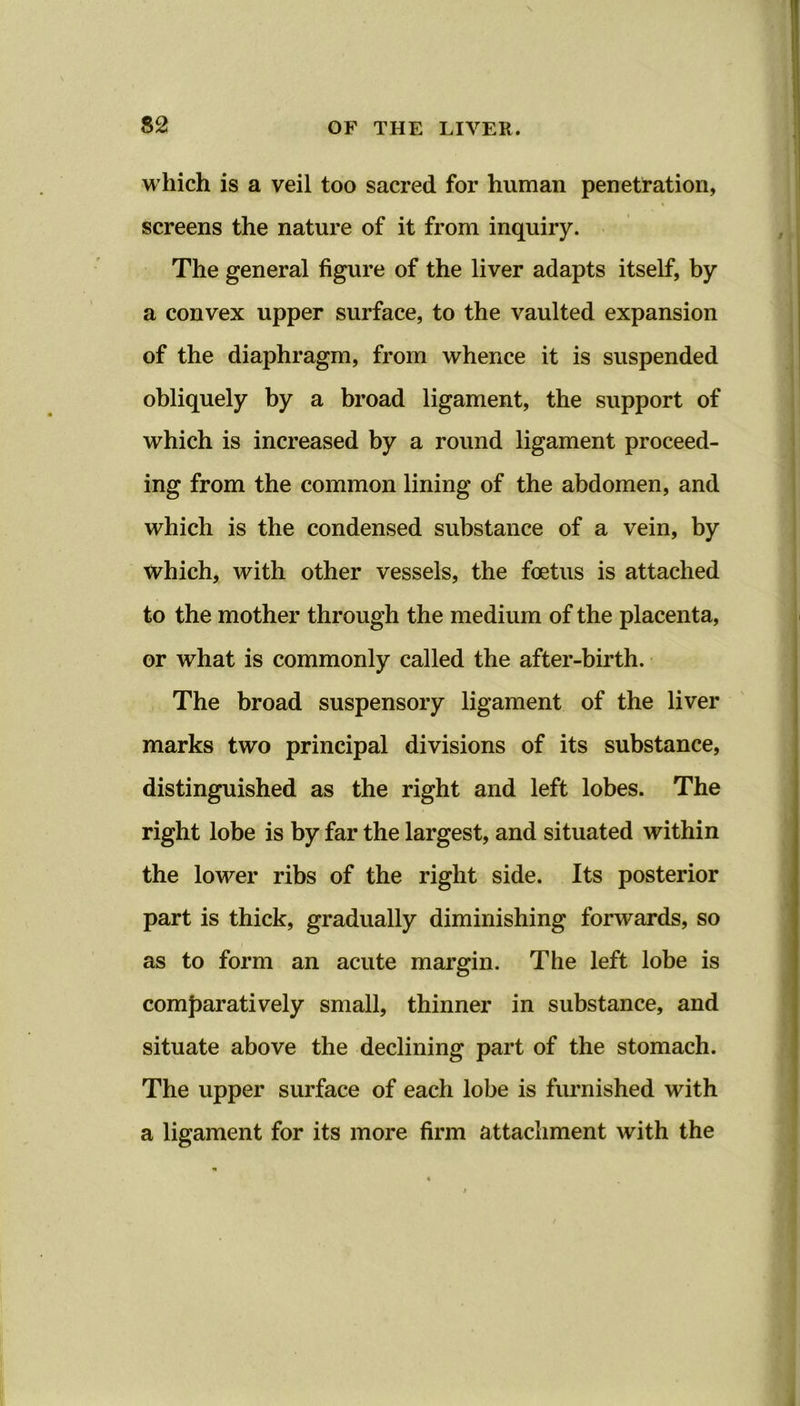 which is a veil too sacred for human penetration, screens the nature of it from inquiry. The general figure of the liver adapts itself, by a convex upper surface, to the vaulted expansion of the diaphragm, from whence it is suspended obliquely by a broad ligament, the support of which is increased by a round ligament proceed- ing from the common lining of the abdomen, and which is the condensed substance of a vein, by which, with other vessels, the foetus is attached to the mother through the medium of the placenta, or what is commonly called the after-birth. The broad suspensory ligament of the liver marks two principal divisions of its substance, distinguished as the right and left lobes. The right lobe is by far the largest, and situated within the lower ribs of the right side. Its posterior part is thick, gradually diminishing forwards, so as to form an acute margin. The left lobe is comparatively small, thinner in substance, and situate above the declining part of the stomach. The upper surface of each lobe is furnished with a ligament for its more firm attachment with the