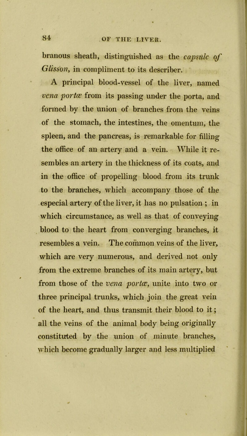 branous sheath, distinguished as the capsule of Glisson, in compliment to its describee. A principal blood-vessel of the liver, named t vena portce from its passing under the porta, and formed by the union of branches from the veins of the stomach, the intestines, the omentum, the spleen, and the pancreas, is remarkable for filling the office of an artery and a vein. While it re- sembles an artery in the thickness of its coats, and in the office of propelling blood from its trunk to the branches, which accompany those of the especial artery of the liver, it has no pulsation ; in which circumstance, as well as that of conveying blood to the heart from converging branches, it resembles a vein. The common veins of the liver, which are very numerous, and derived not only from the extreme branches of its main artery, but from those of the vena portce, unite into two or three principal trunks, which join the great vein of the heart, and thus transmit their blood to it; m all the veins of the animal body being originally constituted by the union of minute branches, which become gradually larger and less multiplied