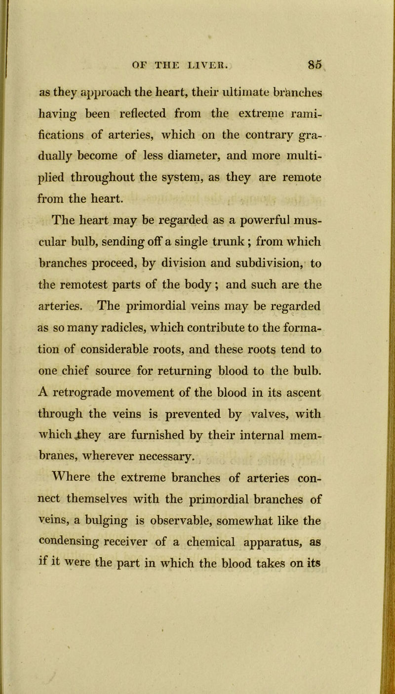 as they approach the heart, their ultimate branches having been reflected from the extreme rami- fications of arteries, which on the contrary gra- dually become of less diameter, and more multi- plied throughout the system, as they are remote from the heart. The heart may be regarded as a powerful mus- cular bulb, sending off a single trunk; from which branches proceed, by division and subdivision, to the remotest parts of the body; and such are the arteries. The primordial veins may be regarded as so many radicles, which contribute to the forma- tion of considerable roots, and these roots tend to one chief source for returning blood to the bulb. A retrograde movement of the blood in its ascent through the veins is prevented by valves, with which vthey are furnished by their internal mem- branes, wherever necessary. Where the extreme branches of arteries con- nect themselves with the primordial branches of veins, a bulging is observable, somewhat like the condensing receiver of a chemical apparatus, as if it were the part in which the blood takes on its