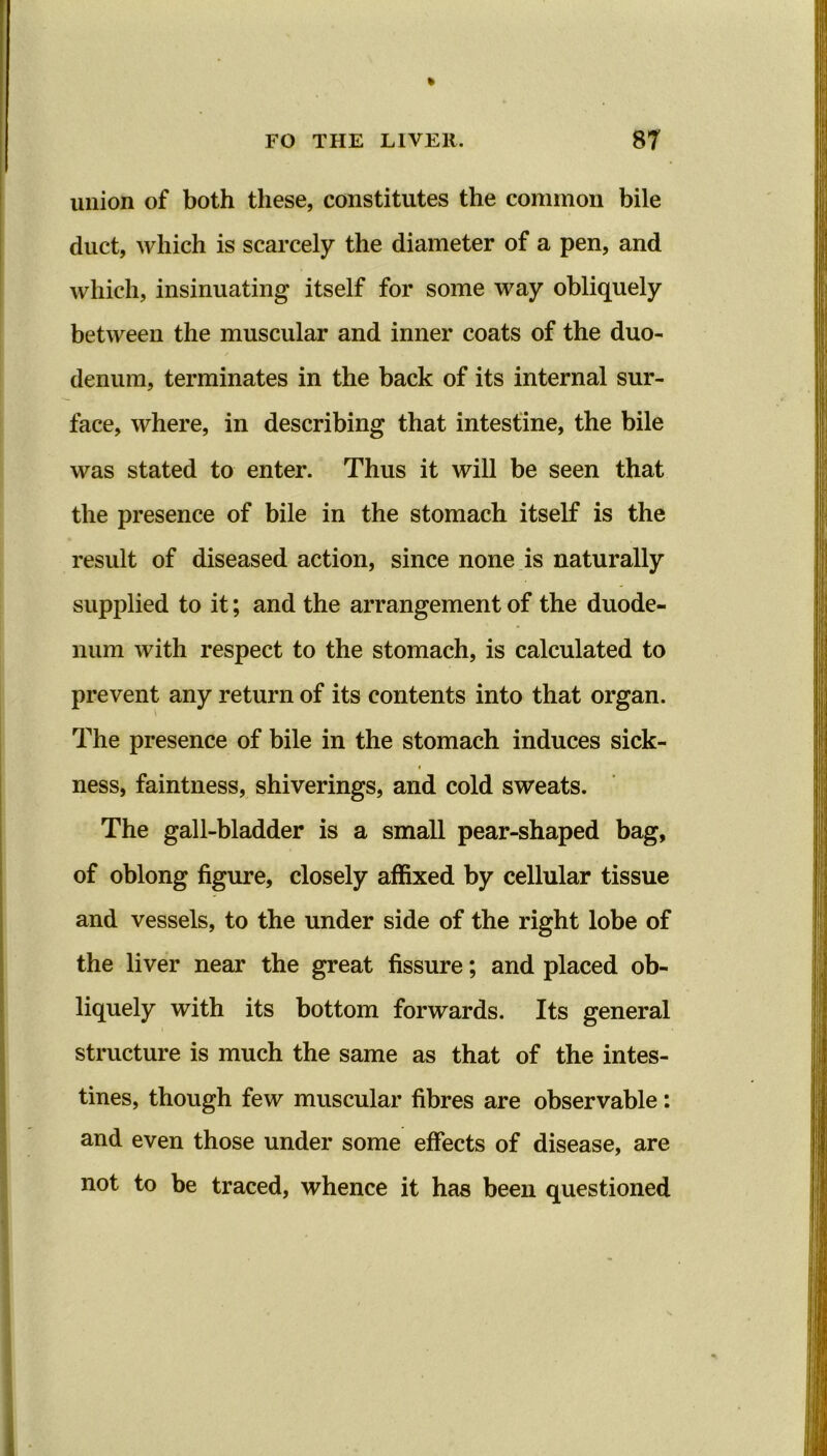 union of both these, constitutes the common bile duct, which is scarcely the diameter of a pen, and which, insinuating itself for some way obliquely between the muscular and inner coats of the duo- denum, terminates in the back of its internal sur- face, where, in describing that intestine, the bile was stated to enter. Thus it will be seen that the presence of bile in the stomach itself is the result of diseased action, since none is naturally supplied to it; and the arrangement of the duode- num with respect to the stomach, is calculated to prevent any return of its contents into that organ. The presence of bile in the stomach induces sick- * ness, faintness, shiverings, and cold sweats. The gall-bladder is a small pear-shaped bag, of oblong figure, closely affixed by cellular tissue and vessels, to the under side of the right lobe of the liver near the great fissure; and placed ob- liquely with its bottom forwards. Its general structure is much the same as that of the intes- tines, though few muscular fibres are observable: and even those under some effects of disease, are not to be traced, whence it has been questioned