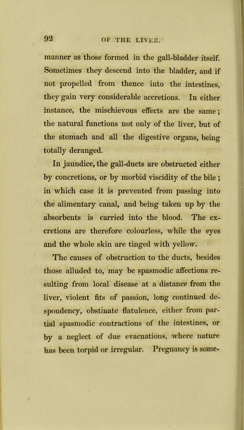 manner as those formed in the gall-bladder itself. Sometimes they descend into the bladder, and if not propelled from thence into the intestines, they gain very considerable accretions. In either instance, the mischievous effects are the same; the natural functions not only of the liver, but of the stomach and all the digestive organs, being totally deranged. In jaundice, the gall-ducts are obstructed either by concretions, or by morbid viscidity of the bile ; in which case it is prevented from passing into the alimentary canal, and being taken up by the absorbents is carried into the blood. The ex- cretions are therefore colourless, while the eyes and the whole skin are tinged with yellow. The causes of obstruction to the ducts, besides those alluded to, may be spasmodic affections re- a suiting from local disease at a distance from the liver, violent fits of passion, long continued de- spondency, obstinate flatulence, either from par- tial spasmodic contractions of the intestines, or by a neglect of due evacuations, where nature has been torpid or irregular. Pregnancy is some-