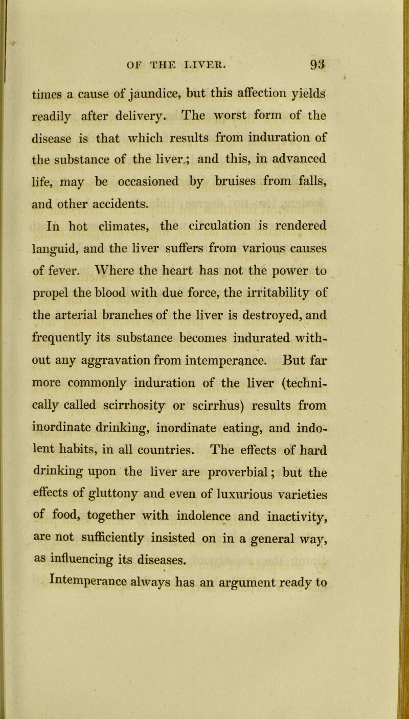 times a cause of jaundice, but this affection yields readily after delivery. The worst form of the disease is that which results from induration of the substance of the liver.; and this, in advanced life, may be occasioned by bruises from falls, and other accidents. In hot climates, the circulation is rendered languid, and the liver suffers from various causes of fever. Where the heart has not the power to propel the blood with due force, the irritability of the arterial branches of the liver is destroyed, and frequently its substance becomes indurated with- out any aggravation from intemperance. But far more commonly induration of the liver (techni- cally called scirrhosity or scirrhus) results from inordinate drinking, inordinate eating, and indo- lent habits, in all countries. The effects of hard drinking upon the liver are proverbial; but the effects of gluttony and even of luxurious varieties of food, together with indolence and inactivity, are not sufficiently insisted on in a general way, as influencing its diseases. Intemperance always has an argument ready to