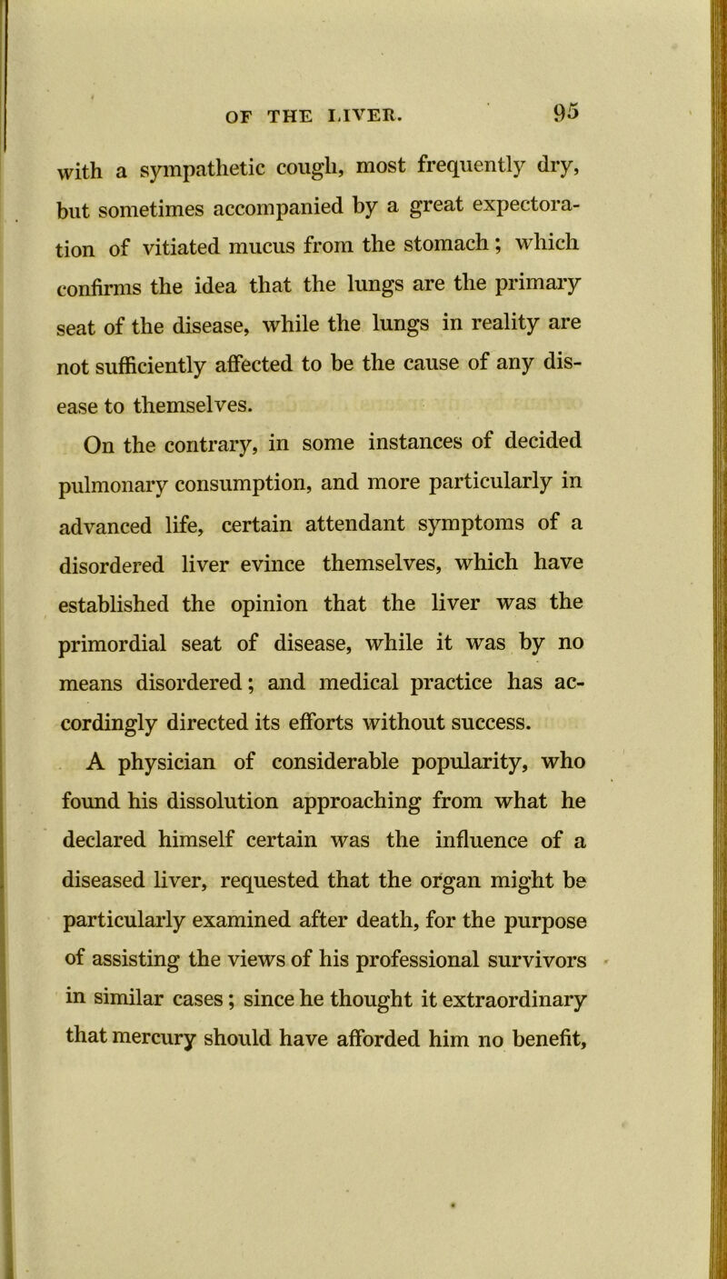 with a sympathetic cough, most frequently dry, but sometimes accompanied by a great expectora- tion of vitiated mucus from the stomach; which confirms the idea that the lungs are the primary seat of the disease, while the lungs in reality are not sufficiently affected to be the cause of any dis- ease to themselves. On the contrary, in some instances of decided pulmonary consumption, and more particularly in advanced life, certain attendant symptoms of a disordered liver evince themselves, which have established the opinion that the liver was the primordial seat of disease, while it was by no means disordered; and medical practice has ac- cordingly directed its efforts without success. A physician of considerable popularity, who found his dissolution approaching from what he declared himself certain was the influence of a diseased liver, requested that the organ might be particularly examined after death, for the purpose of assisting the views of his professional survivors in similar cases; since he thought it extraordinary that mercury should have afforded him no benefit.