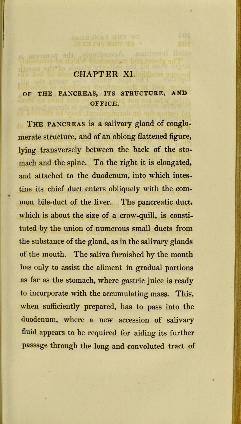 OF THE PANCREAS, ITS STRUCTURE, AND OFFICE. The pancreas is a salivary gland of conglo- merate structure, and of an oblong flattened figure, lying transversely between the back of the sto- mach and the spine. To the right it is elongated, and attached to the duodenum, into which intes- tine its chief duct enters obliquely with the com- mon bile-duct of the liver. The pancreatic duct, which is about the size of a crow-quill, is consti- tuted by the union of numerous small ducts from the substance of the gland, as in the salivary glands of the mouth. The saliva furnished by the mouth has only to assist the aliment in gradual portions as far as the stomach, where gastric juice is ready to incorporate with the accumulating mass. This, when sufficiently prepared, has to pass into the duodenum, where a new accession of salivary fluid appears to be required for aiding its further passage through the long and convoluted tract of