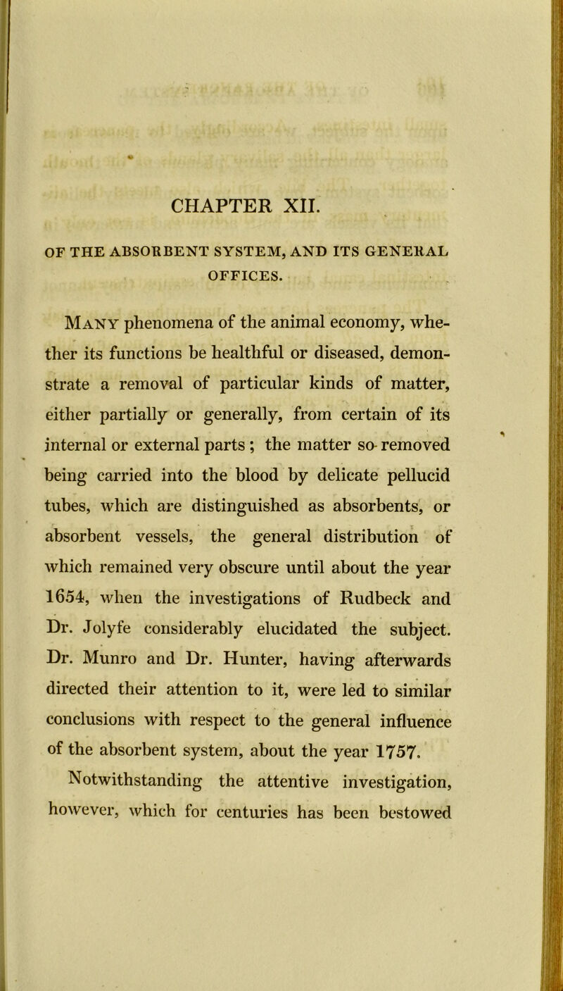 OF THE ABSOBBENT SYSTEM, AND ITS GENEEAL OFFICES. Many phenomena of the animal economy, whe- ther its functions be healthful or diseased, demon- strate a removal of particular kinds of matter, either partially or generally, from certain of its internal or external parts ; the matter so- removed being carried into the blood by delicate pellucid tubes, which are distinguished as absorbents, or absorbent vessels, the general distribution of which remained very obscure until about the year 1654, when the investigations of Rudbeck and Dr. Jolyfe considerably elucidated the subject. Dr. Munro and Dr. Hunter, having afterwards directed their attention to it, were led to similar conclusions with respect to the general influence of the absorbent system, about the year 1757, Notwithstanding the attentive investigation, however, which for centuries has been bestowed