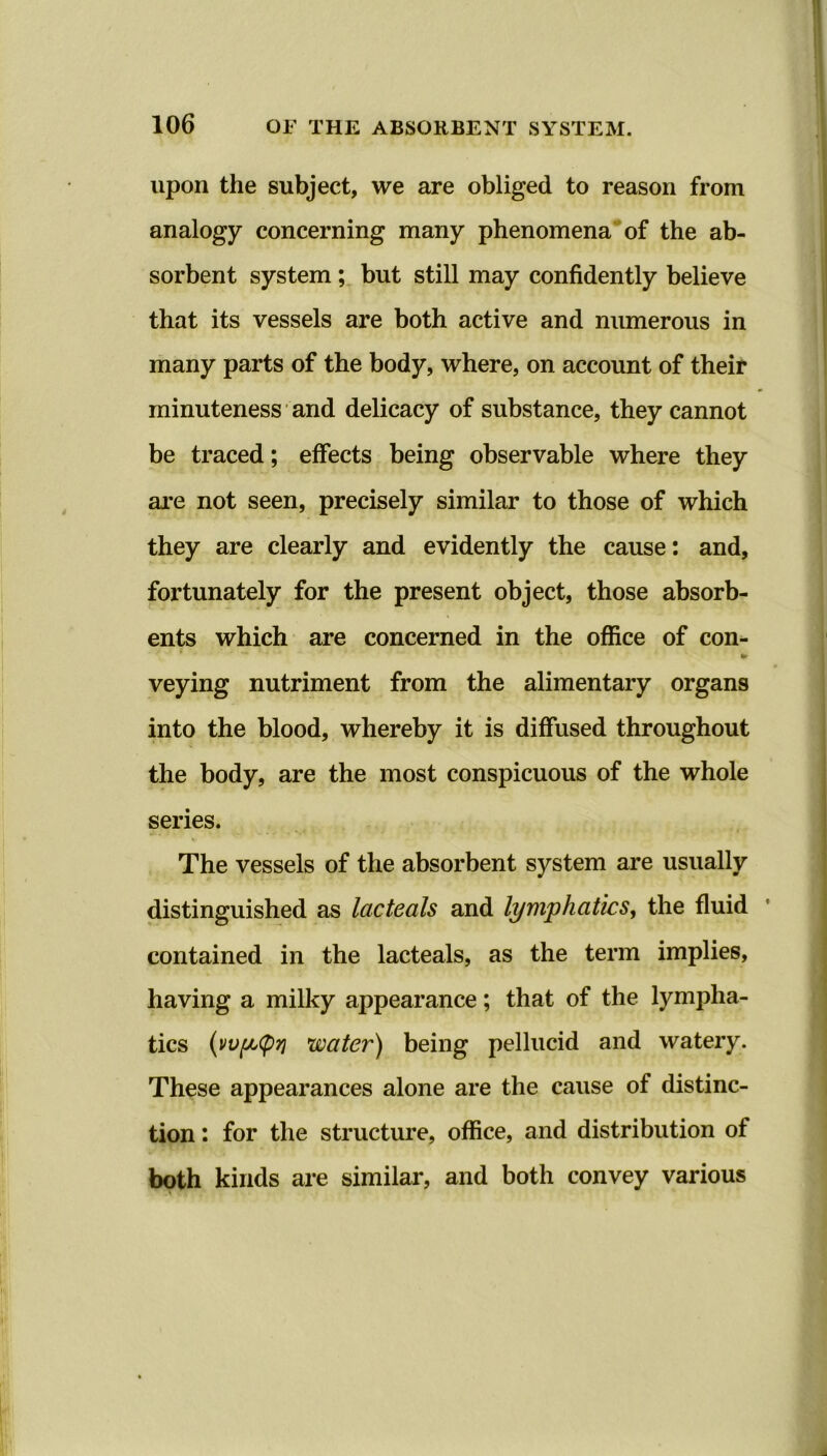 upon the subject, we are obliged to reason from analogy concerning many phenomena of the ab- sorbent system ; but still may confidently believe that its vessels are both active and numerous in many parts of the body, where, on account of their minuteness and delicacy of substance, they cannot be traced; effects being observable where they are not seen, precisely similar to those of which they are clearly and evidently the cause: and, fortunately for the present object, those absorb- ents which are concerned in the office of con- veying nutriment from the alimentary organs into the blood, whereby it is diffused throughout the body, are the most conspicuous of the whole series. The vessels of the absorbent system are usually distinguished as lacteals and lymphatics, the fluid contained in the lacteals, as the term implies, having a milky appearance; that of the lympha- tics (vvfJbCpri water) being pellucid and watery. These appearances alone are the cause of distinc- tion : for the structure, office, and distribution of both kinds are similar, and both convey various