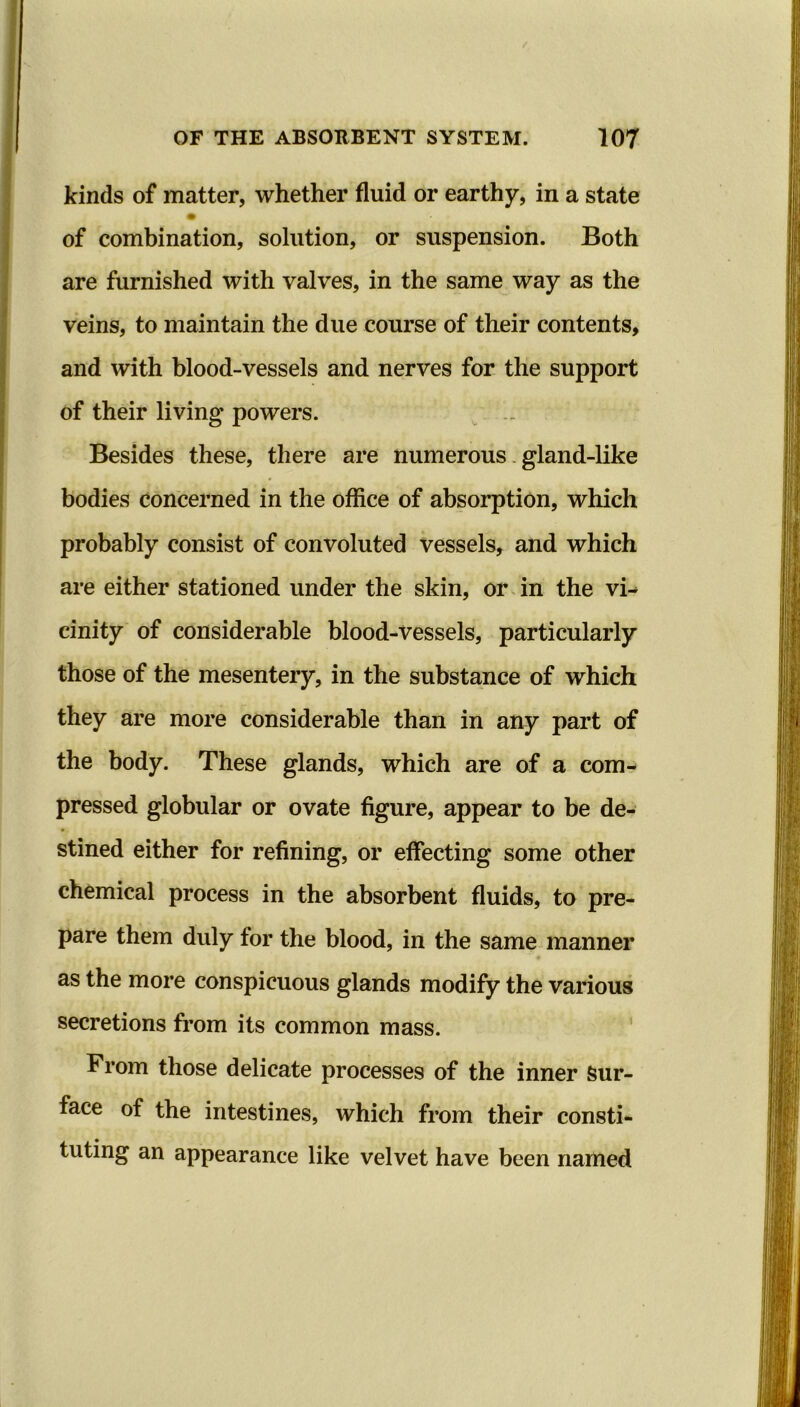 kinds of matter, whether fluid or earthy, in a state of combination, solution, or suspension. Both are furnished with valves, in the same way as the veins, to maintain the due course of their contents, and with blood-vessels and nerves for the support of their living powers. Besides these, there are numerous gland-like bodies concerned in the office of absorption, which probably consist of convoluted vessels, and which are either stationed under the skin, or in the vi- cinity of considerable blood-vessels, particularly those of the mesentery, in the substance of which they are more considerable than in any part of the body. These glands, which are of a com- pressed globular or ovate figure, appear to be de- stined either for refining, or effecting some other chemical process in the absorbent fluids, to pre- pare them duly for the blood, in the same manner as the more conspicuous glands modify the various secretions from its common mass. From those delicate processes of the inner Sur- face of the intestines, which from their consti- tuting an appearance like velvet have been named