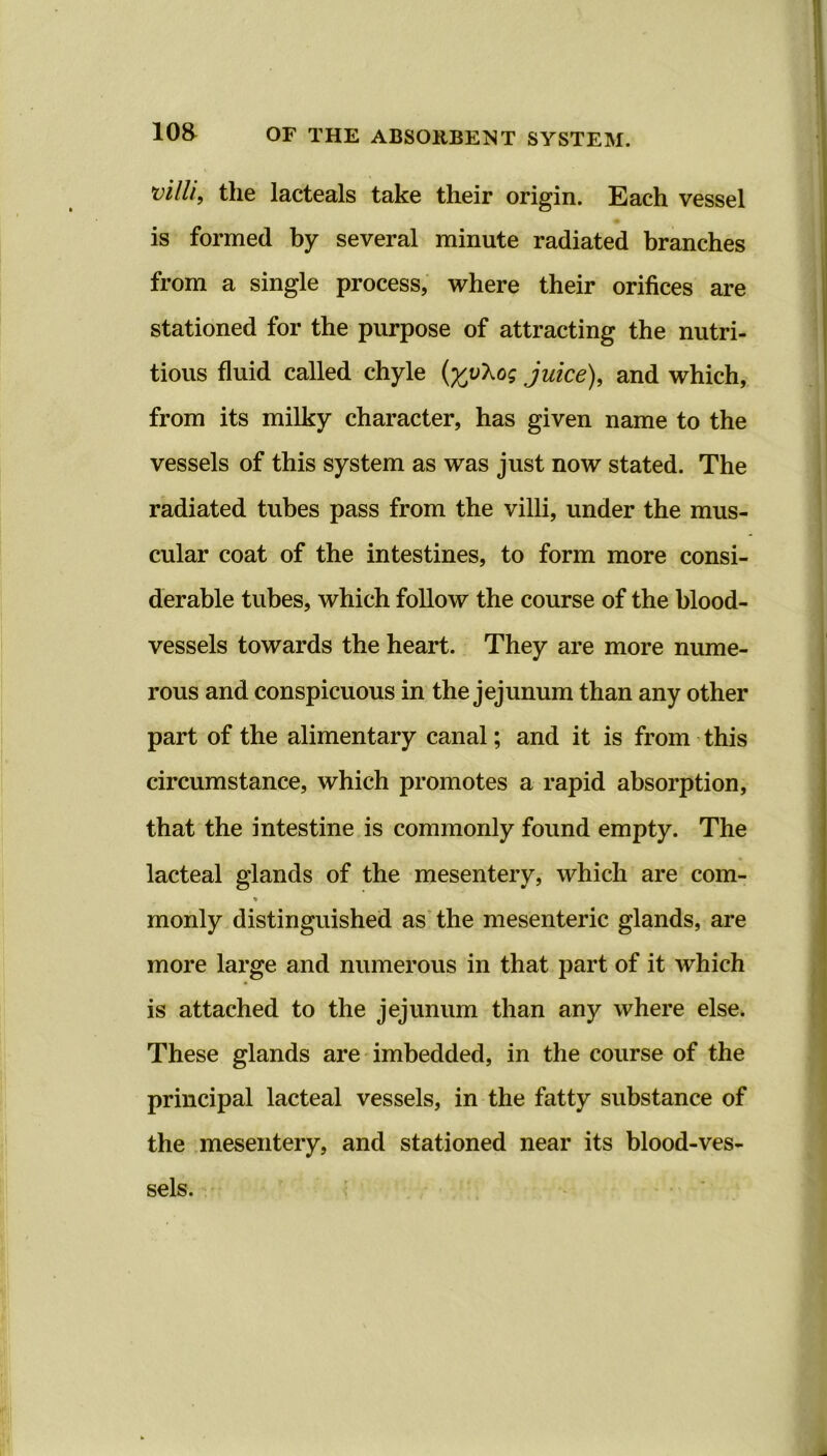 villi, the lacteals take their origin. Each vessel is formed by several minute radiated branches from a single process, where their orifices are stationed for the purpose of attracting the nutri- tious fluid called chyle (%\v\og juice), and which, from its milky character, has given name to the vessels of this system as was just now stated. The radiated tubes pass from the villi, under the mus- cular coat of the intestines, to form more consi- derable tubes, which follow the course of the blood- vessels towards the heart. They are more nume- rous and conspicuous in the jejunum than any other part of the alimentary canal; and it is from this circumstance, which promotes a rapid absorption, that the intestine is commonly found empty. The lacteal glands of the mesentery, which are com- % monly distinguished as the mesenteric glands, are more large and numerous in that part of it which is attached to the jejunum than any where else. These glands are imbedded, in the course of the principal lacteal vessels, in the fatty substance of the mesentery, and stationed near its blood-ves- sels.