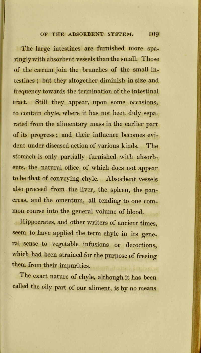 The large intestines are furnished more spa- ringly with absorbent vessels than the small. Those of the caecum join the branches of the small in- testines ; but they altogether diminish in size and frequency towards the termination of the intestinal tract. Still they appear, upon some occasions, to contain chyle, where it has not been duly sepa- rated from the alimentary mass in the earlier part of its progress; and their influence becomes evi- dent under diseased action of various kinds. The stomach is only partially furnished with absorb- ents, the natural office of which does not appear to be that of conveying chyle. Absorbent vessels also proceed from the liver, the spleen, the pan- creas, and the omentum, all tending to one com- mon course into the general volume of blood. Hippocrates, and other writers of ancient times, seem to have applied the term chyle in its gene- ral sense to vegetable infusions or decoctions, which had been strained for the purpose of freeing them from their impurities. The exact nature of chyle, although it has been called the oily part of our aliment, is by no means