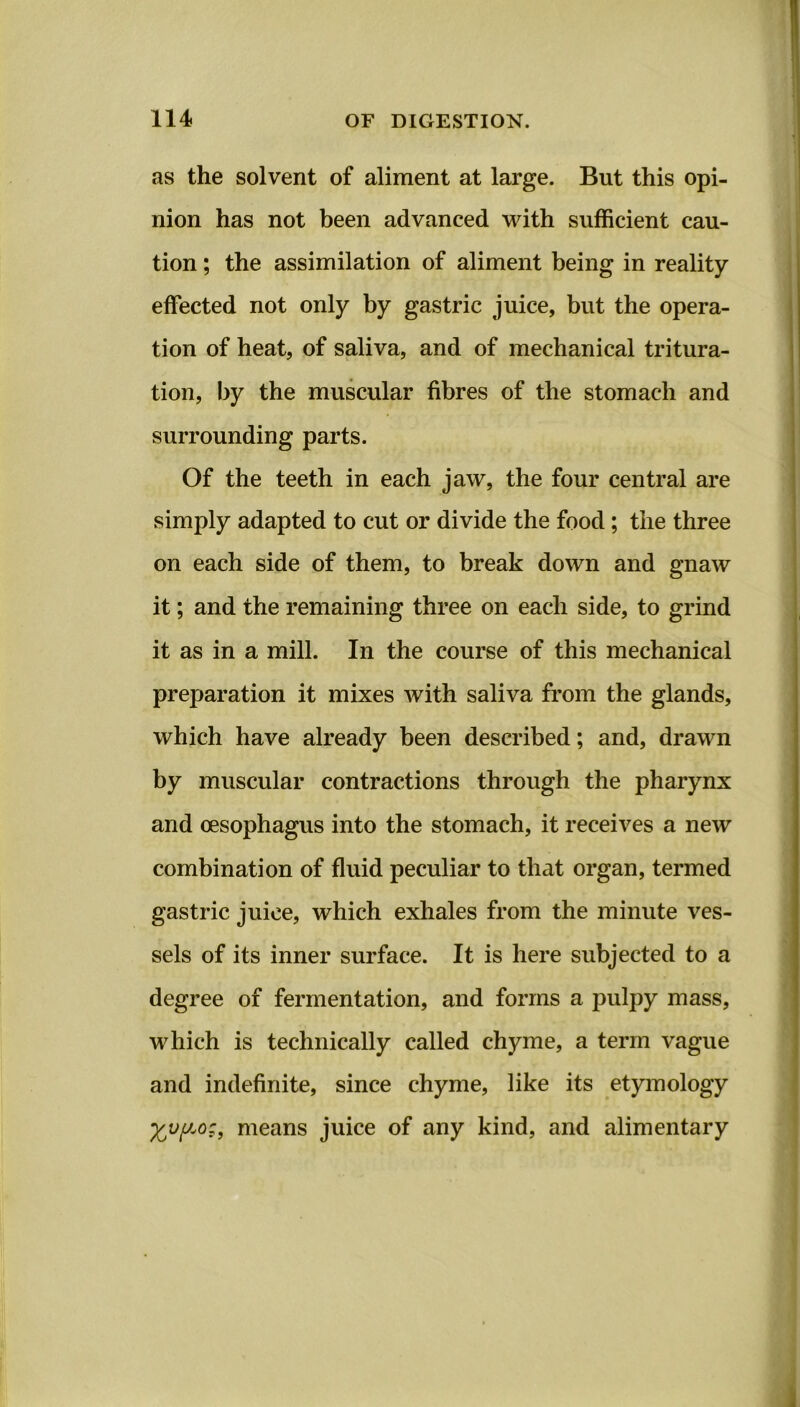 as the solvent of aliment at large. But this opi- nion has not been advanced with sufficient cau- tion ; the assimilation of aliment being in reality effected not only by gastric juice, but the opera- tion of heat, of saliva, and of mechanical tritura- tion, by the muscular fibres of the stomach and surrounding parts. Of the teeth in each jaw, the four central are simply adapted to cut or divide the food; the three on each side of them, to break down and gnaw it; and the remaining three on each side, to grind it as in a mill. In the course of this mechanical preparation it mixes with saliva from the glands, which have already been described; and, drawn by muscular contractions through the pharynx and oesophagus into the stomach, it receives a new combination of fluid peculiar to that organ, termed gastric juice, which exhales from the minute ves- sels of its inner surface. It is here subjected to a degree of fermentation, and forms a pulpy mass, which is technically called chyme, a term vague and indefinite, since chyme, like its etymology means juice of any kind, and alimentary