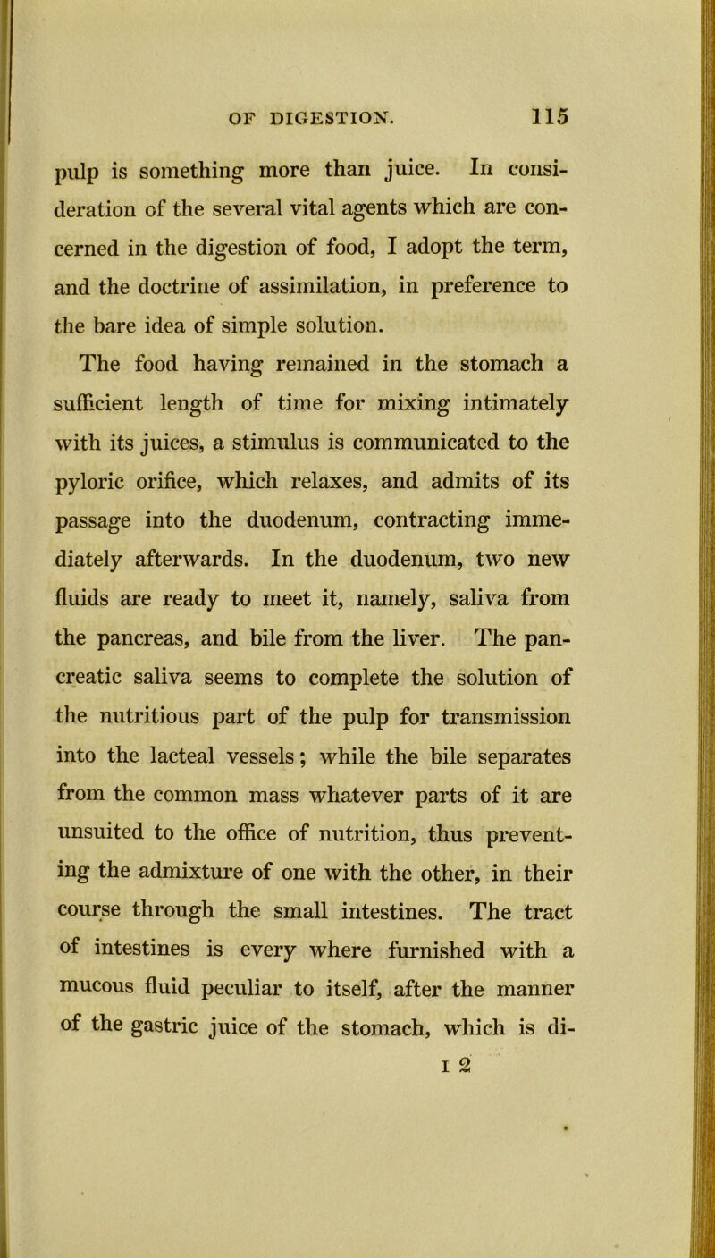 pulp is something more than juice. In consi- deration of the several vital agents which are con- cerned in the digestion of food, I adopt the term, and the doctrine of assimilation, in preference to the bare idea of simple solution. The food having remained in the stomach a sufficient length of time for mixing intimately with its juices, a stimulus is communicated to the pyloric orifice, which relaxes, and admits of its passage into the duodenum, contracting imme- diately afterwards. In the duodenum, two new fluids are ready to meet it, namely, saliva from the pancreas, and bile from the liver. The pan- creatic saliva seems to complete the solution of the nutritious part of the pulp for transmission into the lacteal vessels; while the bile separates from the common mass whatever parts of it are unsuited to the office of nutrition, thus prevent- ing the admixture of one with the other, in their course through the small intestines. The tract of intestines is every where furnished with a mucous fluid peculiar to itself, after the manner of the gastric juice of the stomach, which is di- i 2