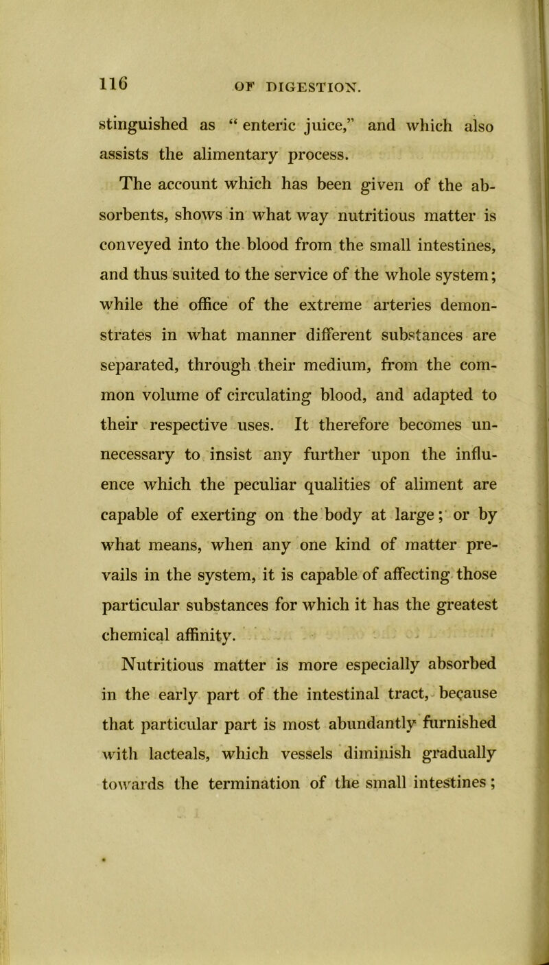 stinguished as “ enteric juice,” and which also assists the alimentary process. The account which has been given of the ab- sorbents, shows in what way nutritious matter is conveyed into the blood from the small intestines, and thus suited to the service of the whole system; while the office of the extreme arteries demon- strates in what manner different substances are separated, through their medium, from the com- mon volume of circulating blood, and adapted to their respective uses. It therefore becomes un- necessary to insist any further upon the influ- ence which the peculiar qualities of aliment are capable of exerting on the body at large; or by what means, when any one kind of matter pre- vails in the system, it is capable of affecting those particular substances for which it has the greatest chemical affinity. Nutritious matter is more especially absorbed in the early part of the intestinal tract, because that particular part is most abundantly furnished with lacteals, which vessels diminish gradually towards the termination of the small intestines;