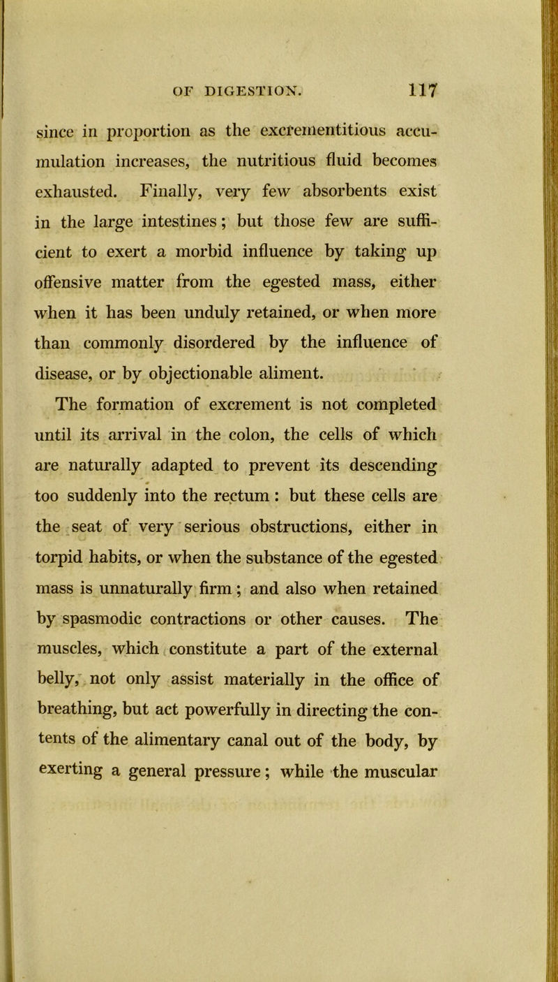 since iri proportion as the excrementitious accu- mulation increases, the nutritious fluid becomes exhausted. Finally, very few absorbents exist in the large intestines; but those few are suffi- cient to exert a morbid influence by taking up offensive matter from the egested mass, either when it has been unduly retained, or when more than commonly disordered by the influence of disease, or by objectionable aliment. The formation of excrement is not completed until its arrival in the colon, the cells of which are naturally adapted to prevent its descending too suddenly into the rectum : but these cells are the seat of very serious obstructions, either in torpid habits, or when the substance of the egested mass is unnaturally firm; and also when retained by spasmodic contractions or other causes. The muscles, which constitute a part of the external belly, not only assist materially in the office of breathing, but act powerfully in directing the con- tents of the alimentary canal out of the body, by exerting a general pressure; while the muscular