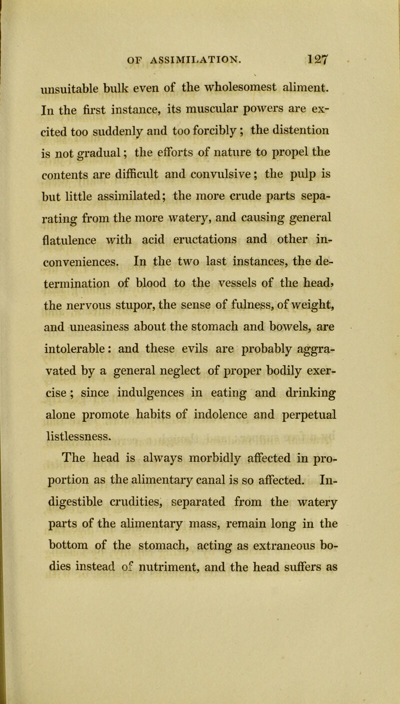 unsuitable bulk even of the wholesomest aliment. In the first instance, its muscular powers are ex- cited too suddenly and too forcibly; the distention is not gradual; the efforts of nature to propel the contents are difficult and convulsive; the pulp is but little assimilated; the more crude parts sepa- rating from the more watery, and causing general flatulence with acid eructations and other in- conveniences. In the two last instances, the de- termination of blood to the vessels of the head, the nervous stupor, the sense of fulness, of weight, and uneasiness about the stomach and bowels, are intolerable: and these evils are probably aggra- vated by a general neglect of proper bodily exer- cise ; since indulgences in eating and drinking alone promote habits of indolence and perpetual listlessness. The head is always morbidly affected in pro- portion as the alimentary canal is so affected. In- digestible crudities, separated from the watery parts of the alimentary mass, remain long in the bottom of the stomach, acting as extraneous bo- dies instead of nutriment, and the head suffers as