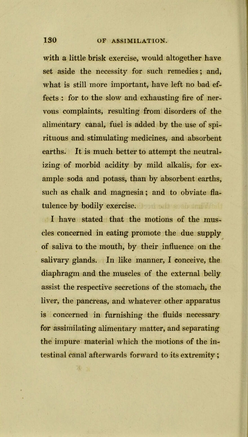 with a little brisk exercise, would altogether have set aside the necessity for such remedies; and, what is still more important, have left no bad ef- fects : for to the slow and exhausting fire of ner- vous complaints, resulting from disorders of the alimentary canal, fuel is added by the use of spi- rituous and stimulating medicines, and absorbent earths. It is much better to attempt the neutral- izing of morbid acidity by mild alkalis, for ex- ample soda and potass, than by absorbent earths, such as chalk and magnesia; and to obviate fla- tulence by bodily exercise. I have stated that the motions of the mus- cles concerned in eating promote the due supply of saliva to the mouth, by their influence on the salivary glands. In like manner, I conceive, the diaphragm and the muscles of the external belly assist the respective secretions of the stomach, the liver, the pancreas, and whatever other apparatus is concerned in furnishing the fluids necessary for assimilating alimentary matter, and separating the impure material which the motions of the in- testinal canal afterwards forward to its extremitv; m