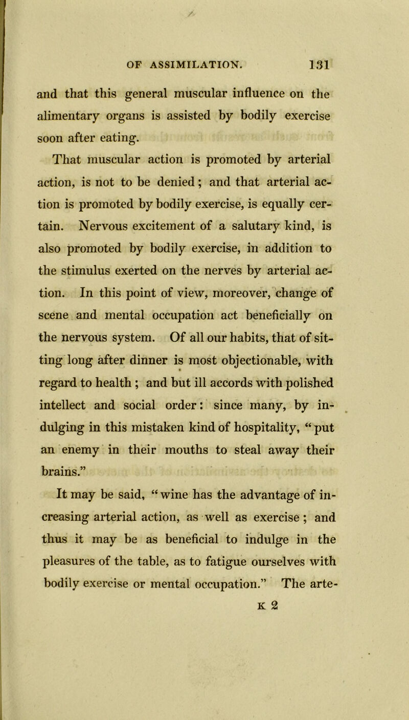 and that this general muscular influence on the alimentary organs is assisted by bodily exercise soon after eating. That muscular action is promoted by arterial action, is not to be denied; and that arterial ac- tion is promoted by bodily exercise, is equally cer- tain. Nervous excitement of a salutary kind, is also promoted by bodily exercise, in addition to the stimulus exerted on the nerves by arterial ac- tion. In this point of view, moreover, change of scene and mental occupation act beneficially on the nervous system. Of all our habits, that of sit- ting long after dinner is most objectionable, with • regard to health ; and but ill accords with polished intellect and social order: since many, by in- dulging in this mistaken kind of hospitality, “ put an enemy in their mouths to steal away their brains.” It may be said, “ wine has the advantage of in- creasing arterial action, as well as exercise; and thus it may be as beneficial to indulge in the pleasures of the table, as to fatigue ourselves with bodily exercise or mental occupation.” The arte- K 2