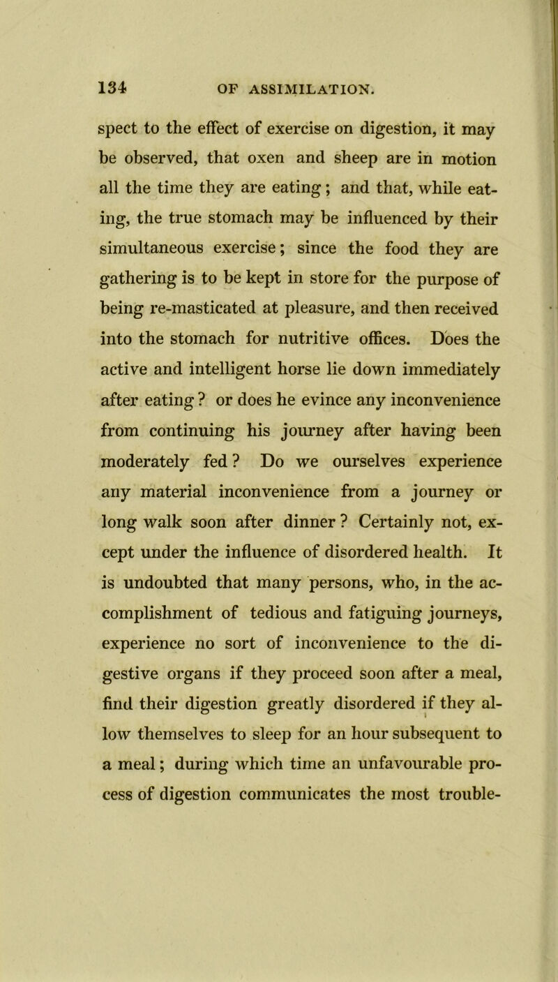 spect to the effect of exercise on digestion, it may be observed, that oxen and sheep are in motion all the time they are eating; and that, while eat- ing, the true stomach may be influenced by their simultaneous exercise; since the food they are gathering is to be kept in store for the purpose of being re-masticated at pleasure, and then received into the stomach for nutritive offices. Does the active and intelligent horse lie down immediately after eating ? or does he evince any inconvenience from continuing his journey after having been moderately fed ? Do we ourselves experience any material inconvenience from a journey or long walk soon after dinner ? Certainly not, ex- cept under the influence of disordered health. It is undoubted that many persons, who, in the ac- complishment of tedious and fatiguing journeys, experience no sort of inconvenience to the di- gestive organs if they proceed soon after a meal, find their digestion greatly disordered if they al- low themselves to sleep for an hour subsequent to a meal; during which time an unfavourable pro- cess of digestion communicates the most trouble-