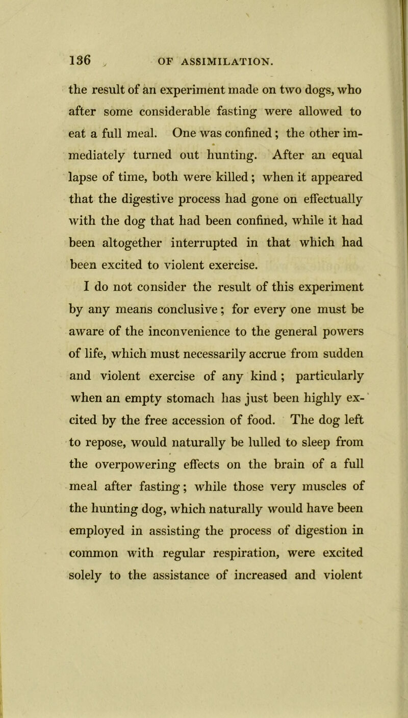 the result of an experiment made on two dogs, who after some considerable fasting were allowed to eat a full meal. One was confined; the other im- * mediately turned out hunting. After an equal lapse of time, both were killed; when it appeared that the digestive process had gone on effectually with the dog that had been confined, while it had been altogether interrupted in that which had been excited to violent exercise. I do not consider the result of this experiment by any means conclusive; for every one must be aware of the inconvenience to the general powers of life, which must necessarily accrue from sudden and violent exercise of any kind ; particularly when an empty stomach has just been highly ex- cited by the free accession of food. The dog left to repose, would naturally be lulled to sleep from the overpowering effects on the brain of a full meal after fasting; while those very muscles of the hunting dog, which naturally would have been employed in assisting the process of digestion in common with regular respiration, were excited solely to the assistance of increased and violent