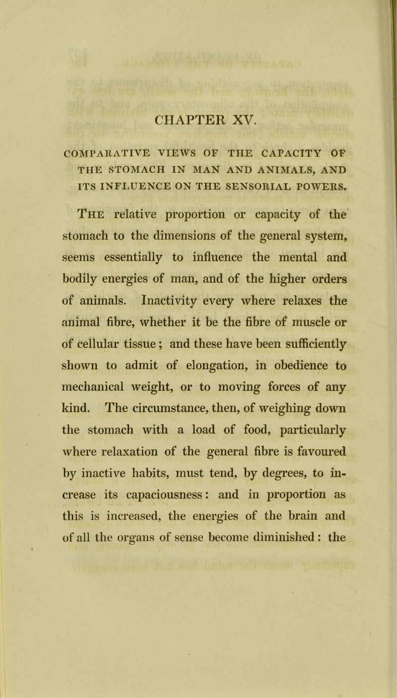 CHAPTER XV. COMPARATIVE VIEWS OF THE CAPACITY OF THE STOMACH IN MAN AND ANIMALS, AND ITS INFLUENCE ON THE SENSORIAL POWERS. The relative proportion or capacity of the stomach to the dimensions of the general system, seems essentially to influence the mental and bodily energies of man, and of the higher orders of animals. Inactivity every where relaxes the animal fibre, whether it be the fibre of muscle or of cellular tissue; and these have been sufficiently shown to admit of elongation, in obedience to mechanical weight, or to moving forces of any kind. The circumstance, then, of weighing down the stomach with a load of food, particularly where relaxation of the general fibre is favoured by inactive habits, must tend, by degrees, to in- crease its capaciousness: and in proportion as this is increased, the energies of the brain and of all the organs of sense become diminished : the