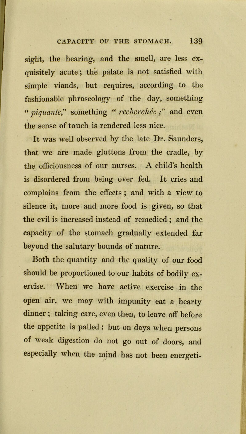 sight, the hearing, and the smell, are less ex- quisitely acute; the palate is not satisfied with simple viands, but requires, according to the fashionable phraseology of the day, something “ piquante,” something “ rechercheeand even the sense of touch is rendered less nice. It was well observed by the late Dr. Saunders, that we are made gluttons from the cradle, by the officiousness of our nurses. A child’s health is disordered from being over fed. It cries and complains from the effects ; and with a view to silence it, more and more food is given, so that the evil is increased instead of remedied ; and the capacity of the stomach gradually extended far beyond the salutary bounds of nature. Both the quantity and the quality of our food should be proportioned to our habits of bodily ex- ercise. When we have active exercise in the open air, we may with impunity eat a hearty dinner; taking care, even then, to leave off before the appetite is palled: but on days when persons of weak digestion do not go out of doors, and especially when the mind has not been energeti-