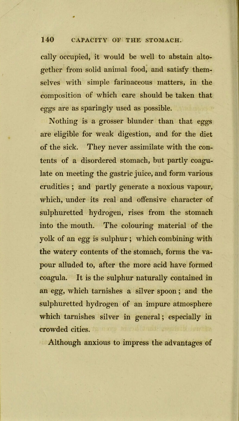 cally occupied, it would be well to abstain alto- gether from solid animal food, and satisfy them- selves with simple farinaceous matters, in the composition of which care should be taken that eggs are as sparingly used as possible. Nothing is a grosser blunder than that eggs are eligible for weak digestion, and for the diet of the sick. They never assimilate with the con- tents of a disordered stomach, but partly coagu- late on meeting the gastric juice, and form various crudities ; and partly generate a noxious vapour, which, under its real and offensive character of sulphuretted hydrogen, rises from the stomach into the mouth. The colouring material of the yolk of an egg is sulphur; which combining with the watery contents of the stomach, forms the va- pour alluded to, after the more acid have formed coagula. It is the sulphur naturally contained in an egg, which tarnishes a silver spoon; and the sulphuretted hydrogen of an impure atmosphere which tarnishes silver in general; especially in crowded cities. Although anxious to impress the advantages of